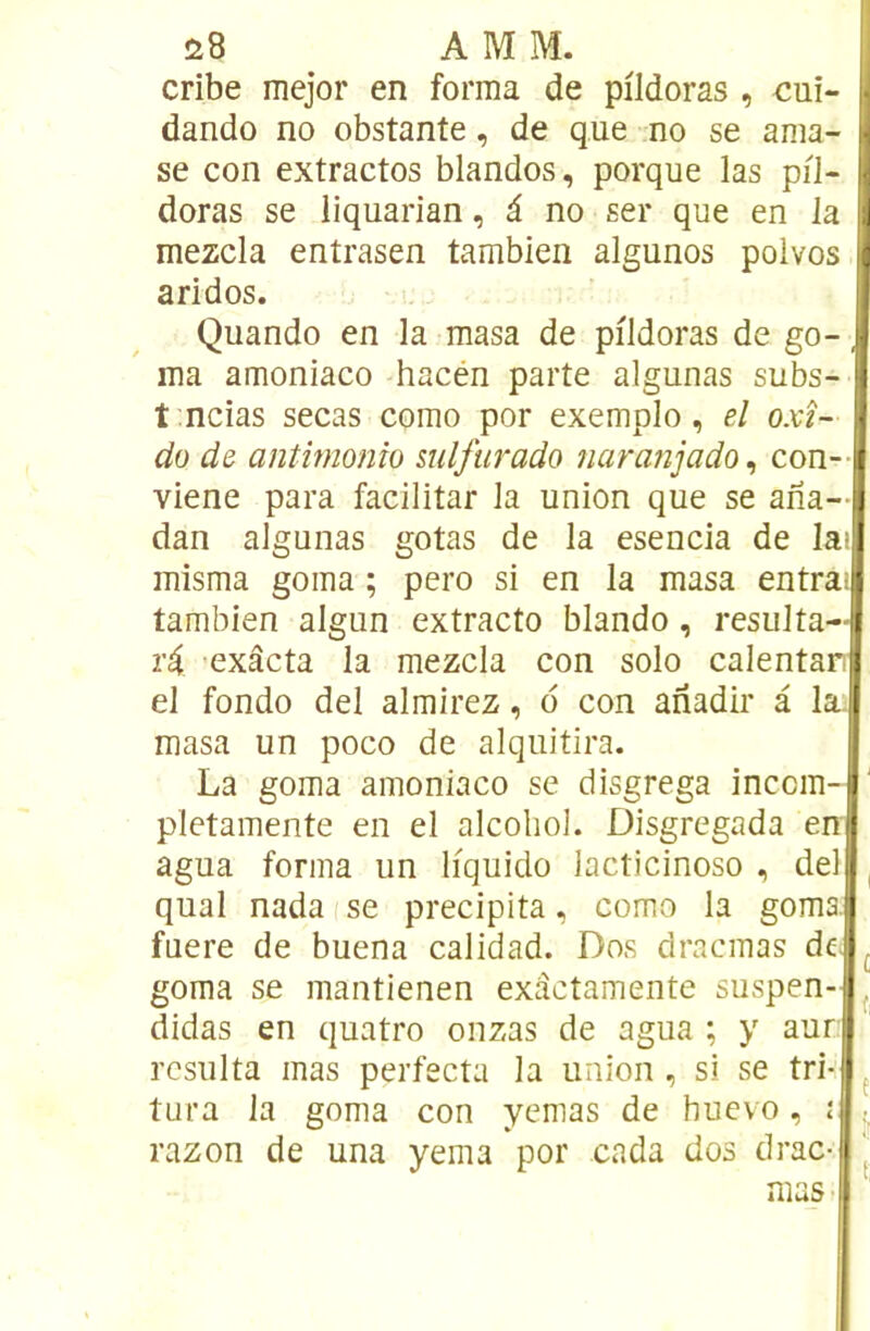 s8 AMM. cribe mejor en forma de pildoras , cui- dando no obstante, de que no se ama- se con extractos blandos, porque las pil- doras se liquarian, â no ser que en la mezcla entrasen tambien algunos polvos aridos. Quando en la masa de pildoras de go-, ma amoniaco hacén parte algunas subs- t ncias secas como por exemple, el oxî- do de antimonîo mlfurado naranjadQ^ con- viene para facilitar la union que se ana— dan algunas gotas de la esencia de la>. misma goma ; pero si en la masa entrai tambien algun extracto blando, résulta— ri exâcta la mezcla con solo calentart el fonde del almirez, d con anadir à la. masa un poco de alquitira. La goma amoniaco se disgrega inccm- pletamente en el alcohol. Disgregada en agua forma un liquide lacticinoso , del quai nadaise précipita, como la goma; fnere de buena calidad. Dos drncmas de ^ goma se mantienen exâctamente suspen- ^ didas en quatre onzas de agua ; y aun résulta mas perfecta la union, si se tri- ^ tura la goma con yemas de huevo, i . razon de una yema por cada dos drac- J mas •