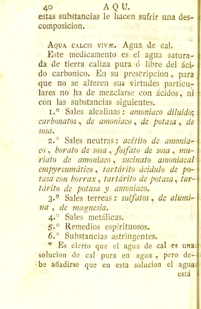 estas sübstancias le hacen sufrir una des- composicion. Aqua calcis vivæ. Agua de cal. Este medicamento es el agua satura- da de tierra caliza pura d libre del âci-- do carbonico. En su presCripcion, para', que no se alteren sus virtudes particu- lares no ha de mezclarse con àcidos, ni con las sübstancias siguientes. 1. ° Sales alcalinas : amoniaco diluido; carbonatos, de amoniaco, de potaia , de ' sosa. 2. ° Sales neutras : acétito de amonîa-- CO , borato de som , fosfato de sosa , mu- 'rlato de amoniaco, sucinato amoniacall empyreumàtico, tartàrito âcidulo de po~- tasa con borrax ^ tartàrito de potasa^ tar~ tàrîto de potasa y amoniaco. 3. ° Sales terreas : sulfatosde alumî^- na , de magnesia. 4. ° Sales metalicas. 5. ° Remedios espirituosos. 6. '^ Sübstancias astringentes. ; ^ Es cierto que el agua de cal es unal solucion de cal pura en agua , pero de- 1 be anadirse que en esta solucion el agua; esta