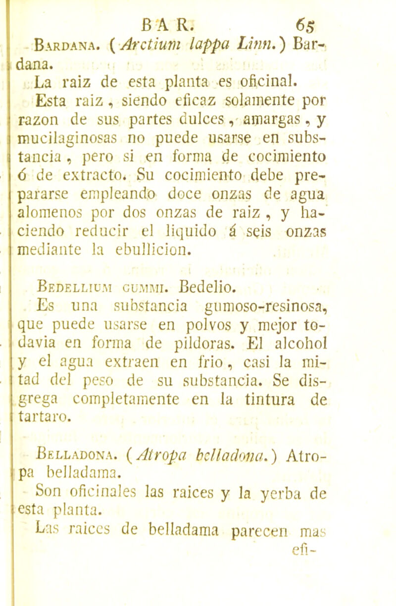 B A R. 6s - Bardana. ( Arctium lappa Lînn. ) Bar- dana. La raiz de esta planta es oficinal. Esta raiz, siendo eficaz soJamente por razon de sus partes dulccs, amargas, y mucilaginosas no puede usarse en subs- tancia , pero si en forma de cocimiento 6 de extracto. Su cocimiento debe pre- pararse empleando doce onzas de agua alomenos por dos onzas de raiz , y ha- ciendo reclucir el liquide â seis onzas mediante la ebullicion. Bedellium cu.mmi. Bedelio. Es una substancia giimoso-resinosa, que puede usarse en polvos y mejor to- davia en forma de pildoras. El alcohol y el agua extraen en frio, casi la mi- tad del peso de su substancia. Se dis- grega completamente en la tintura de tartaro. Belladona. {Atropa bcllaclona.) Atro- pa belladama. Son oficinales las raices y la yerba de esta planta. Las raiccs de belladama parecen mas efi-