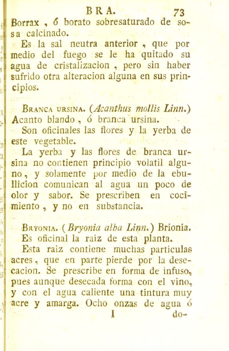 Borrax , <5 borato sobresaturado de so- sa calcinado. Es la sal neutra anterior , que por medio del fuego se le ha quitado su agua de cristalizacion , pero sin haber Eufrido otra alteracion alguna en sus prin- cipios. Branca ursina. {Aca?iîhus mollis Lîîin.) Acanto blando , 6 branca‘ursina. Son oficinales las flores y la yerba de este vegetable. La yerba y las flores de branca ur- sina no contienen principio volatil algu- no, y solamente por medio de la ebu- llicion comunican al agua un poco de olor y sabor. Se prescriben en coci- miento , y no en substancia. Bryonia. {Bryonia alha Limi.) Brionia, Es oficinal la raiz de esta planta. Esta raiz contiene muchas particulas acres, que en parte pierde por la dese- cacion. Se prescribe en forma de infuso,, pues aunque desecada forma con el vino, y con el agua caliente una tintura muy acre y amarga. Ocho onzas de agua d I do-