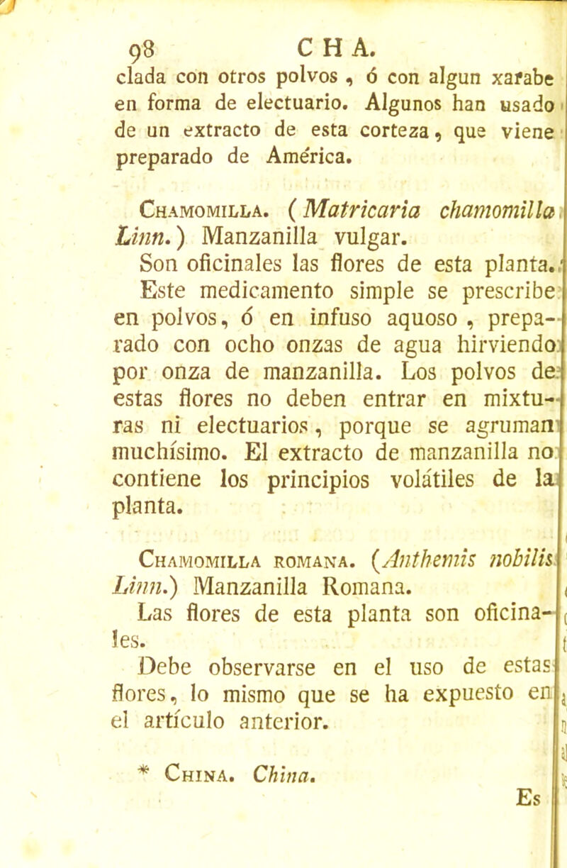 Ç8 C H A. dada con otros polvos, <3 con algun xafabe en forma de electuario. Algunos han usado • de un extracto de esta corteza ^ que viene preparado de Ame'rica. Chamomilla. (Matrîcarîa chamomilla, Linn.) Manzanilla vulgar. Son oficinales las flores de esta planta./ Este medicamento simple se prescribe en polvos, d en infuso aquoso , prepa- rado con ocho onzas de agua hirviendo; por onza de manzanilla. Los polvos de/ estas flores no deben entrar en mixtu- ras ni electuarios, porque se agruman’ muchfsimo. El extracto de manzanilla no contiene los principios volatiles de la] planta. I Chamomilla romana. {Anthémis nobîlhi Linn.) Manzanilla Romana. ( Las flores de esta planta son oficina- ( les. t üebe observarse en el uso de estaS' flores, lo mismo que se ha expuesto en j el articulo anterior. ü H * China. China. hp Es