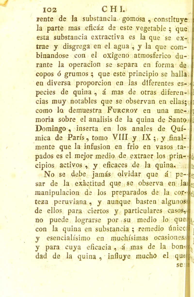 rente de la substancia.' gomosa , constituye la parte mas eficàz de este vegetable ; que esta substancia extractiva es la que se ex- trae y disgrega en el agua , y la que com- binandose con el oxîgeno atmosferico du- rante la operacion se sépara en forma dci copos 6 grumos ; que este principio se halla. en diversa proporcion en las dlferentes es- pecies de quina , à mas de otras diferen- cias muy notables que se observan en ellas;;, como la demuestra Fürcroy en una me-.- moria sobre el analisis de la quina de Santo« DomingO', inserta en los anales de Qui- mica de Paris , tomo VIII ly IX y .final- mente que la infusion en frio en vasos ta pados es el mejor medio. de extraer los prin- cipios activos y eficaces de la quina. No se debe jamâs olvidar que a p sar de la exâctitud que j se observa en lai raanipulacion de los preparados de la cor- teza peruviana , y aunque basten algunosf de ellos para ciertos y particulares casos, no puede lograrse por < su medio lo que con la quina en substancia ; remedio ünicc y esencialisimo en muchisimas ocasiones.- y para cuya eficacia , -a mas de la bon-i dad de la quina , influye muchô el que d( li el le