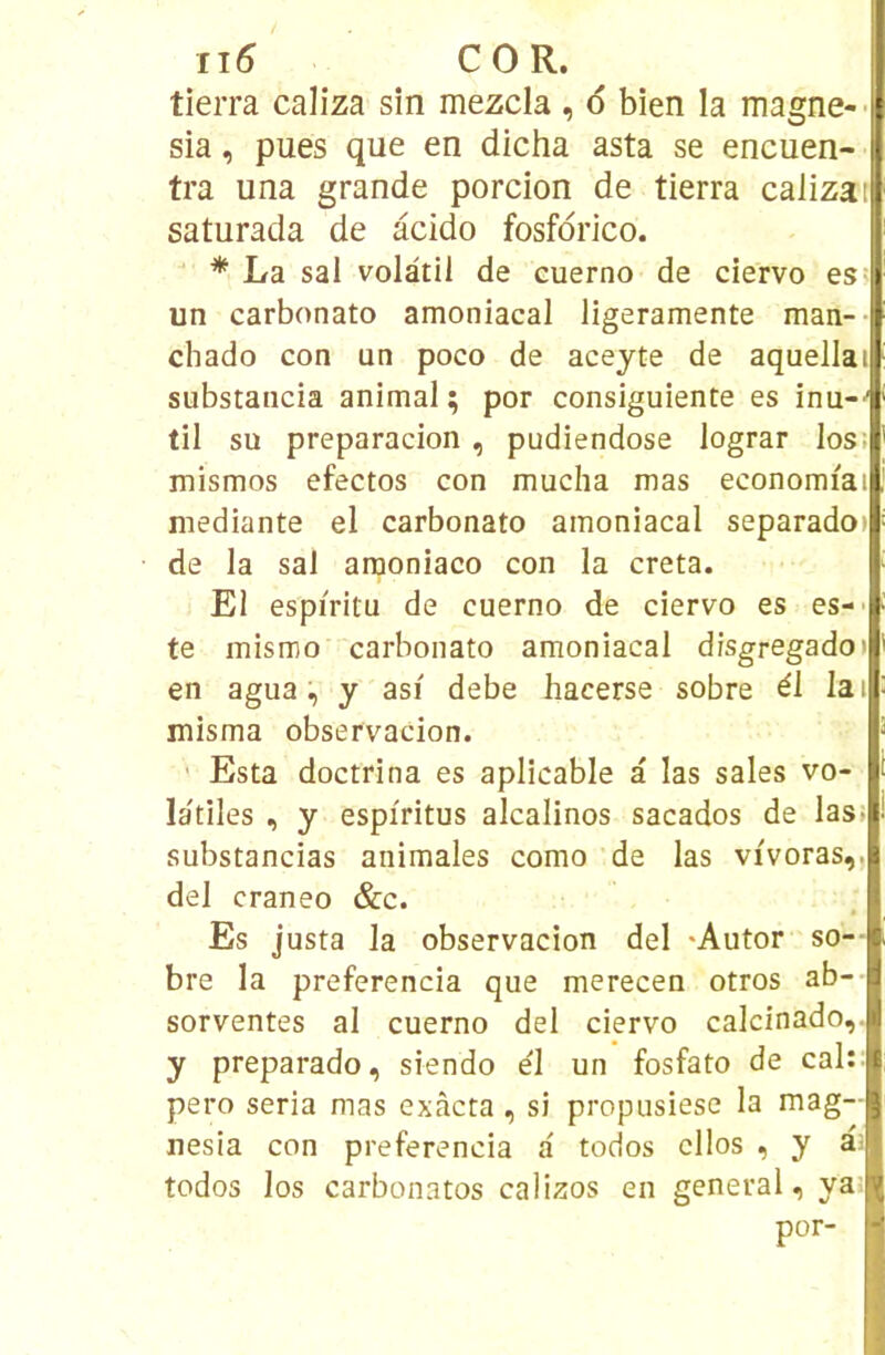 ii5 COR. tierra caliza sin mezcla , 6 bien la magne-- sia, pues que en dicha asta se encuen- tra una grande porcion de tierra calizar saturada de âcido fosfdrico. * La sal volatil de cuerno de ciervo es; un carbonato amoniacal ligeramente man-- chado con un poco de aceyte de aquellai substancia animal ; por consiguiente es inu--' til su preparacion , pudiendose lograr los: mismos efectos con mucha mas economiai mediante el carbonato amoniacal separado» de la sal araoniaco con la creta. El espiritu de cuerno de ciervo es es-- te mismo carbonato amoniacal disgregadot en agua, y asi debe hacerse sobre él lai misma observacion. Esta doctrina es aplicable a las sales vo- la'tiles , y espiritus alcalinos sacados de las. substancias animales como de las vivoras,, del craneo &c. Es justa la observacion del -Autor so-- bre la preferencia que merecen otros ab- sorventes al cuerno del ciervo calcinado,. y preparado, siendo el un fosfato de cal: pero séria mas exàcta , si propusiese la mag- nesia con preferencia a todos cllos , y todos los carbonatos calizos en general, ya por-