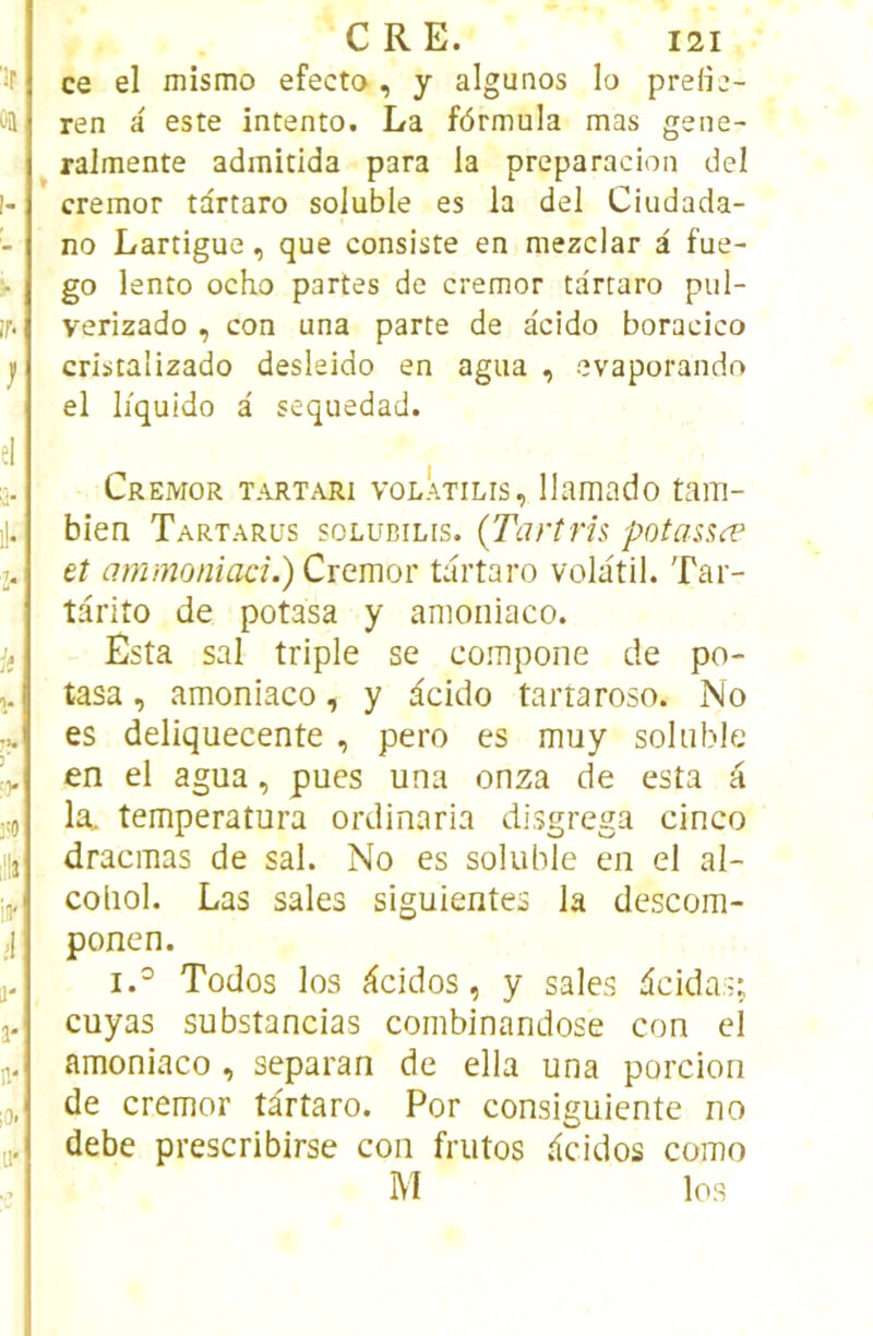 ce el mismo efecto, y algunos lo preiie- ren a este intento, La formula mas gene- ralmente admitida para la preparacion del cremor tartaro soluble es la del Ciudada- no Lartigue, que consiste en mezclar à fue- go lento ocho partes de cremor tartaro pul- verizado , con una parte de àcido boracico cristalizado desleido en agua , evaporando el liquido à sequedad. Cremor tartari volÂtilis, llamado tam- bien Tartarus solubilis. (Tartris potassæ et ammoniad.) Cremor tartaro volatil. Tar- târito de potasa y amoiiiaco. Esta sal triple se compone de po- tasa , amoniaco, y i^cido tartaroso. No es deliquecente , pero es muy soluble en el agua, pues una onza de esta k la, temperatura ordinaria disgrega cinco dracmas de sal. No es soluble en el al- coliol. Las sales siguientes la descom- ponen. i.^ Todos los cîcidos, y sales dcidas;. cuyas substancias combinandose con el amoniaco , separan de ella una porcion de cremor târtaro. Por consiguiente no debe prescribirse con frutos .<cidos como M los