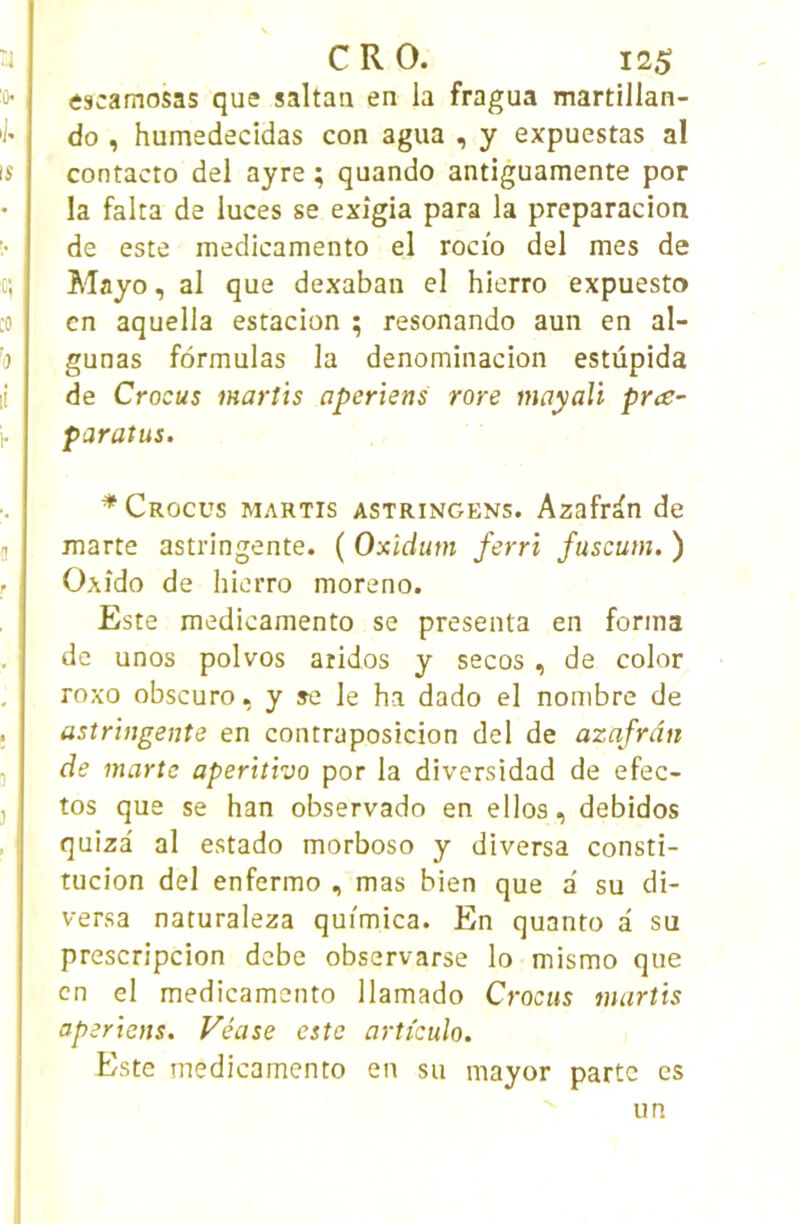 éscamosas que saltan en la fragua martillan- do , humedecidas con agua , y expuestas al contacto del ayre ; quando antiguamente por la falta de luces se exîgia para la preparacion de este medicamento el rocio del mes de Mayo, al que dexaban el hierro expuesto en aquella estacion ; resonando aun en al- gunas formulas la denominacion estûpida de Crocus marîis aperiens rare mayaVi prce~ paratus. * Crocus martis astringens. Azafran de marte astringente. ( Oxîdutn ferri fuscum. ) Oxîdo de hierro moreno. Este medicamento se présenta en forma de unos polvos aridos y secos , de color roxo obscuro, y se le ha dado el nombre de astringente en contraposicion del de azafran de marte aperitho por la diversidad de efec- tos que se han observado en ellos, debidos quiza al estado morboso y diversa consti- tucion del enfermo , mas bien que a' su di- versa naturaleza quimica. En quanto d su prescripcion debe observarse lo mismo que en el medicamento llamado Crocus martis aperiens. Véase este artieuîo. Este medicamento en su mayor parte es un