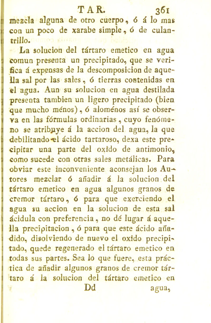 mezcïa aîguna de otro cuerpo, 6 à lo mas con un poco de xarabe simple, 6 de culan- trillo. La solucion del târtaro emetico en agua comun présenta un precipitado, que se veri- fica à expensas de la descomposicion de aque- Ua sal por las sales, 6 tîerras costenidas en el agua. Aun su solucion en agua destilada présenta tanibien un ligero precipitado (bien que mucho ménos), 6 aloménos asi se obser- va en las fdrmulas ordinarias, cuyo fendme- no se atribpye à la accion del agua, la que debilitando*el àcido tartaroso, dexa este pre-^ cipitar una parte del oxîdo de antimonio, como sucede con otras sales metdlicas. Para obviar este inconveniente aconsejan los Au-^ tores mezclar d anadir à la solucion del tdrtaro emetico en agua algunos granos de cremor tàrtaro, 6 para que exerciendo el agua su accion en la solucion de esta sal àcidula con preferencia, no dé lugar i aque- 11a precipitacion, 6 para que este dcido ana- dido, disolviendo de nuevo el oxîdo precipi- tado, quede regenerado el tàrtaro emetico en todas sus partes. Sea lo que fuere, esta pràc- tica de anadir algunos granos de cremor tar- taro a la solucion del tàrtaro emetico en Dd agua,