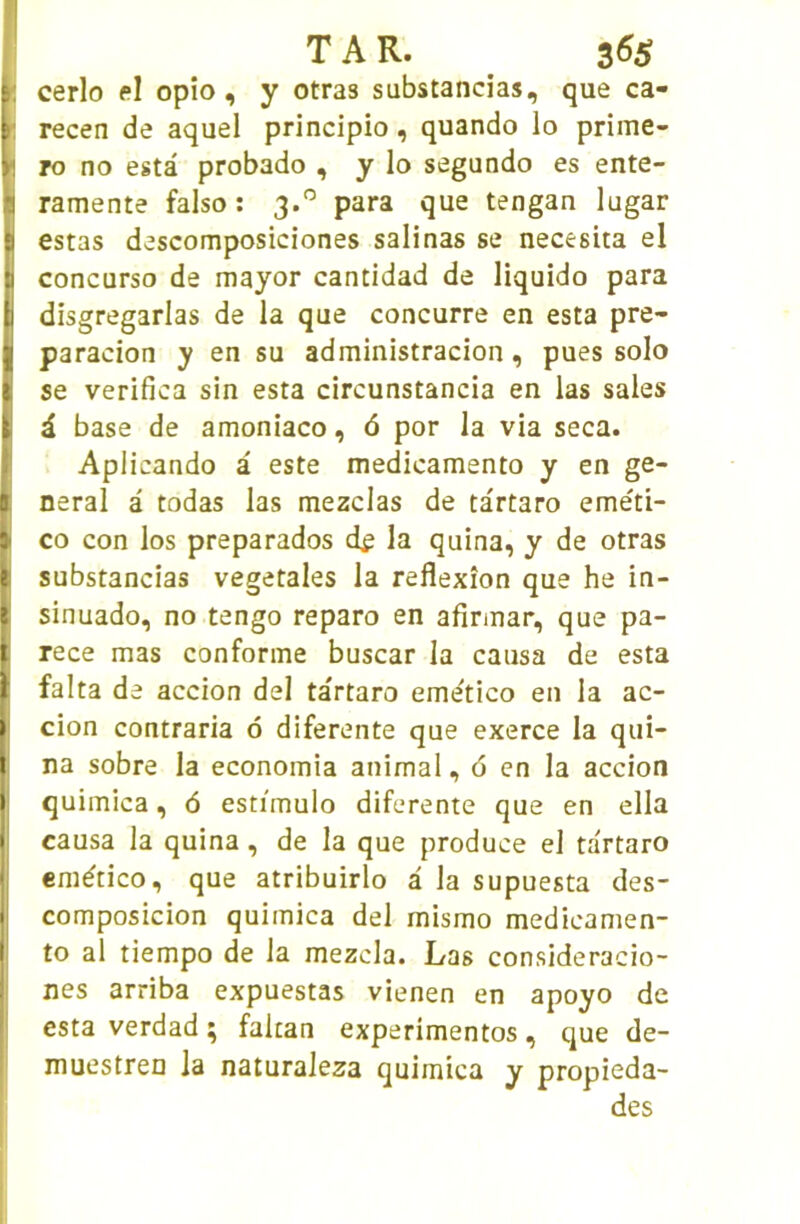 1 cerlo el opîo, y otras substancias, que ca- E recen de aquel principio, quando lo prime- E To no esta probado , y lo segundo es ente- ■ ramente faiso : 3.'’ para que tengan lugar [ estas descomposiciones salinas se necesita el I concurso de mayor cantidad de liquido para disgregarlas de la que concurre en esta pre- paracion y en su administracion, pues solo [ se verifica sin esta circunstancia en las sales i i. base de amoniaco, 6 por la via seca. Aplicando â este medicamento y en ge- I neral â todas las mezclas de tartaro eme'ti- ) CO con los preparados d^ la quina, y de otras I substancias végétales la réflexion que he in- Îsinuado, no tengo reparo en afinnar, que pa- rece mas conforme buscar la causa de esta falta de accion del tartaro emetico en la ac- cion contraria ô diferente que exerce la qui- I na sobre la economia animal, d en la accion quimica, 6 estimulo diferente que en ella causa la quina, de la que produce el tartaro emético, que atribuirlo à la supuesta des- composicion quimica del mismo medicamen- i to al tiempo de la mezcla. Las consideracio- nes arriba expuestas vienen en apoyo de esta verdad ; fakan experimentos, que de- muestreo la naturaleza quimica y propieda- des