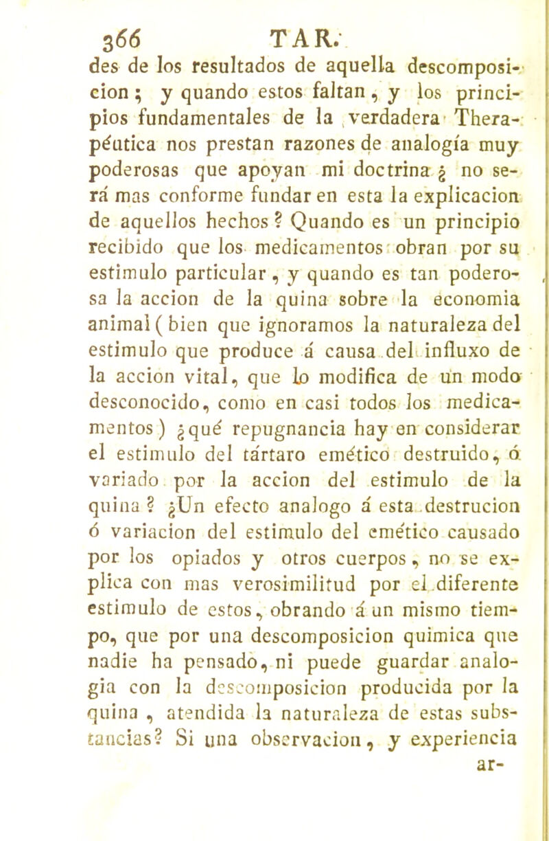 des de los resultados de aquella descomposi- cion ; y quando estes faltan , y los princi- pios fundamentales de la verdadera Thera- péutica nos prestan razones de analogi'a muy poderosas que apoyan mi doctrina g no se- ra mas conforme fundaren esta la explicacion de aquellos hechos ? Quando es un principio recibido que los medicainentosr obran por su estimulo particular, y quando es tan podero- sa la accion de la quina sobre la economia animai (bien que ignorâmes la naturaleza del estimulo que produce a causa deli influxo de la accion vital, que lo modifica de un modo desconocido, como en casi todos los medica- mentos ) gqué repugnancia hay en considerar el estimulo del ta'rtaro emético destruido, 6, variado por la accion del estimulo de la quina ? gUn efecto analogo a esta„destrucion 6 variacion del estimulo del emético causado por los opiados y otros cuerpos, no se ex- plica cou mas verosimilitud por el.diferente estimulo de estes, obrando a un mismo tiem- po, que por una descomposicion quimica que nadie ha pensado, ni puede guardar analo- gia con la descomposicion producida por la quina , atendida la naturaleza de estas subs- tancias? Si una observacion, y experiencia ar-