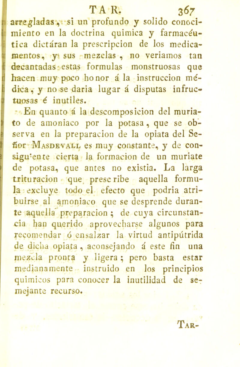 arre^Iadas',1 si un profundo y solido conoci- miento en la doctrina quimica y farmacdu- tica dictâran la prescripcion de los medica- mentos, y' sus mezclas , no veriamos tan decantadasr estas formulas monstruosas que hacen muy poco honor a la instruccion mé- dica,'y no se daria lugar a disputas infruc- tuosas é inutiles. - En quanto a la descomposicion del muria- to de amoniaco por la potasa, que se ob- serva en la preparacion de la opiata del Se- fior Masdevall es muy constante, y de con- sigu-ente cierta la formacion de un muriate de potasa, que antes no existia. La larga trituracion que, prescrîbe aquella formu- la excluye todo el efecto que podria atri- buirse al gmoniaco que se desprende duran- te aquella* preparacion ; de cuya circunstan- cia han querido aprovecharse algunos para reconiendar 6 ensalzar la virtud antipùtrida de dicha opiata , aconsejando a este fin una mez'cla pronta y ligera ; pero basta estar medianamente instruido en los principios quimicüs para conocer la inutilidad de se- mejante recurso. Ta R-