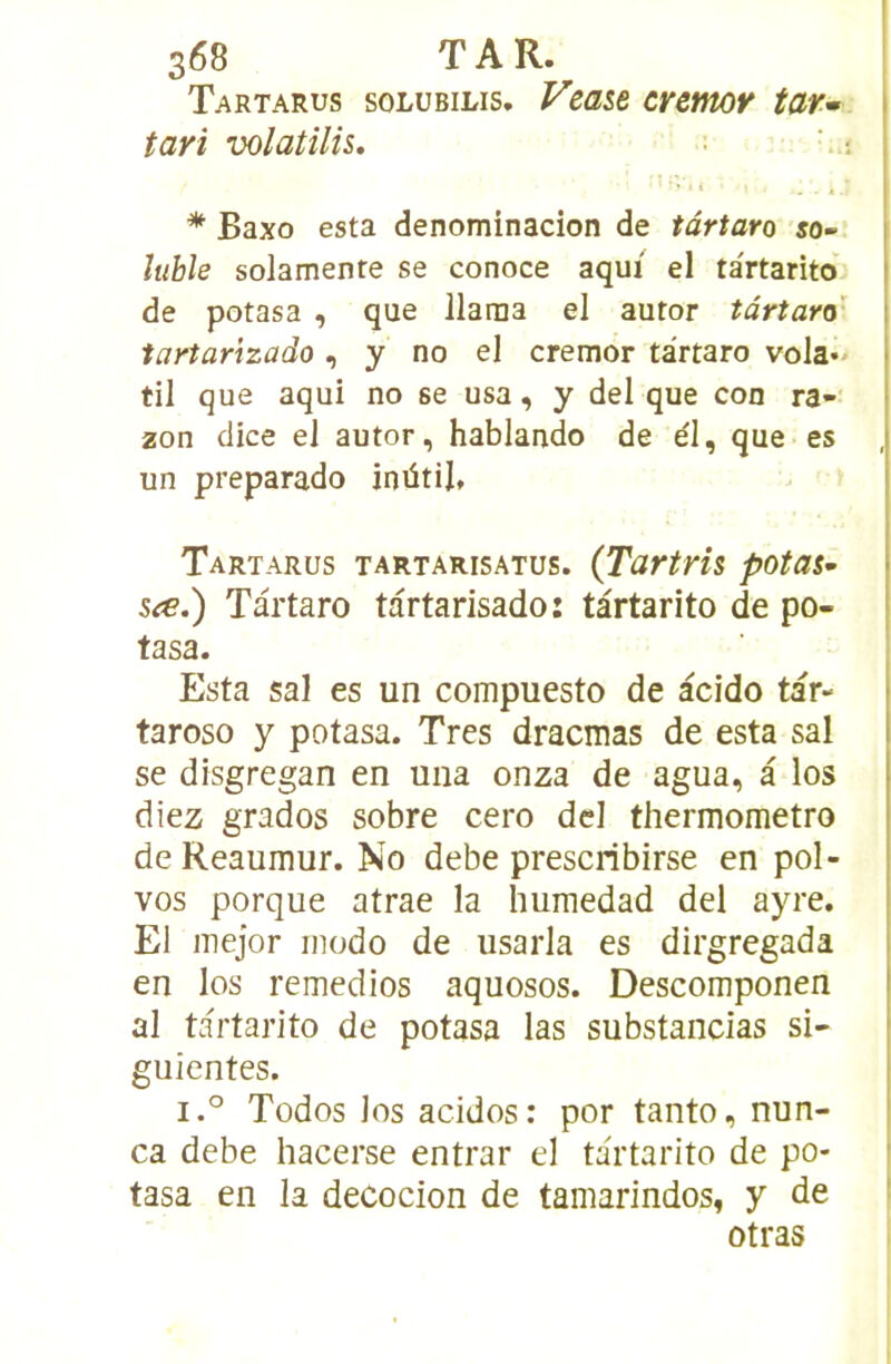 Tartarus solübilis. Vzase cremor tar^ I tari volatilis, * Baxo esta denominacion de târtaro so- luble solamente se conoce aqui el tartarito | de potasa , que llarna el autor târtaro' | iartarizado , y no el cremor ta'rtaro vola** I til que aqui no se usa, y del que con ra- 2on dice eJ autor, hablando de él, que es un preparado inütil, Tartarus tartarisatus. (Tartris potas- sée.) Tartaro tartarisado: tartarito de po- tasa. Esta sal es un compuesto de àcido tar- taroso y potasa. Très dracmas de esta sal se disgregan en una onza de agua, â los diez grados sobre cero dcI thermometro de Reaumur. No debe prescribirse en pol- vos porque atrae la hurnedad del ayre. El inejor modo de usarla es dirgregada en los remedios aquosos. Descomponen al tartarito de potasa las substancias si- guientes. i.° Todos los acidos: por tanto, nun- ca debe hacerse entrar el tartarito de po- tasa en la decocion de tamarindos, y de otras