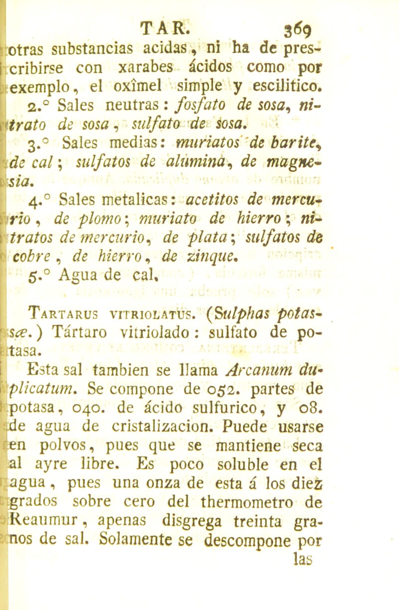 ‘lotras substancias acidas, ni 'ha de pres- licribirse con xarabes àcidos como por L^exemplo, el oxîmel simple y esciJitico. I 2,° Sales neutras : fosfato de sosa^ ni- Vtraîo de sosa, mlfato det ma. 3. '= Sales médias: muriatos'de barite^ 'v.de cal ; sulfatas de alûminà., de magner- i^sia. ■ ' 4. ° Sales metalicas de mercu^ i^rîo , de plomo ; muriato de hierro ; ni- \''tratos de merciirîo.^ de plata\ sulfatas de cabre de hierra., de zinque. 5. ° Agua de cal. Tartarüs vitriolATUs. (Sulphas pataS'- ' ’^sœ. ) Tàrtaro vitriolado : sulfato de po- îftasa. \ Esta sal tambien se llama Arcanum du- \\plkatum. Se compone de 052. partes de !:potasa, 040. de àcido sulfurico, y 08. de agua de cristalizacion. Puede usarse en polvos, pues que se mantiene seca al ayre libre. Es poco soluble en el ; jagua , pues una onza de esta a los diez :.igrados sobre cero del thermometro de ' ÎReaumur, apenas disgrega treinta gra- :nos de sal. Solamente se descompone por las