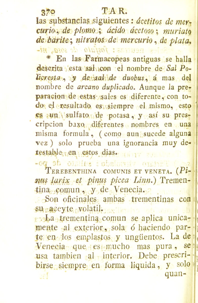 las substancias .siguientes : âcetîtos de mer^, curiO'i,, de plomo \ âcido âeetom \ miiriata de barite\ nitmto&-^de. mercurio^ de plata, * En las'Farmacopeas antiguas se halla deserîta, esta sai .^con el nombre de Sal Po~ làcresta ^ -y dex)£ah\de duohus^ a mas del nombre de arcano duplicado. Aunque la pre-^ paracion de estasv-^ales es diferente, con to- do- el resultado es>.siempre el mismo, esto e§ jun‘\ sulfato< de potasa, y asi su pres- cripcion baxo diferentes nombres en una misma formula, ( como aun sucede alguna vez ) solo prueba una ignorancia muy de- testabJe,\,en estos_ dias. -Or< 3f, •: Terebenthina comunis et VENETA. {Pi-. 3im larix et pinus picea Linn.) Tremen- tina;;Gomun, y de Venecia. Son oficinales anibas trementinas con i, sut'i^eeyte volatil.^ . i V-La t^ementin^^corniin se aplica unica- | mente al exterior , sola d haciendo par- j te en 1 os emplastos y ungüentos. La de;, Venecia que esi ir.ucho mas pura, se;^ usa tambien al interior. Debe prescri--j birse .siempre en forma liquida, y solo > j ' ■  quan-