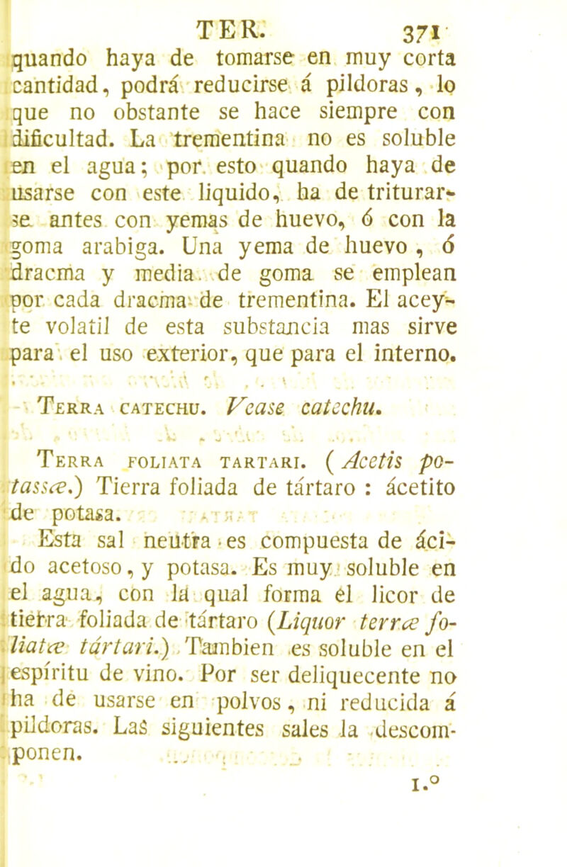 quando haya de tomarse en muy corta cantidad, podrâ' reducirse à pildoras, lo que no obstante se hace siempre con idificultad. La trementina no es soluble len el agua ; *por. esto'quando haya de usarse con este liquide, ha de triturar- 3a antes con yemas de huevo, 6 con la •goma arabiga. üna yema de huevo , 6 dracma y media, .de goma se emplean pqr cada dracma'.'de trementina. El acey- te volatil de esta substancia mas sirve para. el uso exterior, que para el interno. Terr.\ catechu. Vease caîcchu. Terra foliata tartari. ( Acetis pQ- tassæ.) Tierra foliada de tartaro : àcetito de potasa. • Esta sal neutra-es compuesta de dcî- do acetoso,y potasa. Es muyjsoluble en el agua, con la quai forma el licor de ; tiehra foliada de'tartaro (Liquor terrce fo- \liatce târtari.).,Tsaüh\eu. .es soluble en el J espiritu de vino. Por ser deliquecente no iha de usarse en polvos, ni reducida a pildoras. LaS siguientes sales la .descom- ■^ponen. I.' h