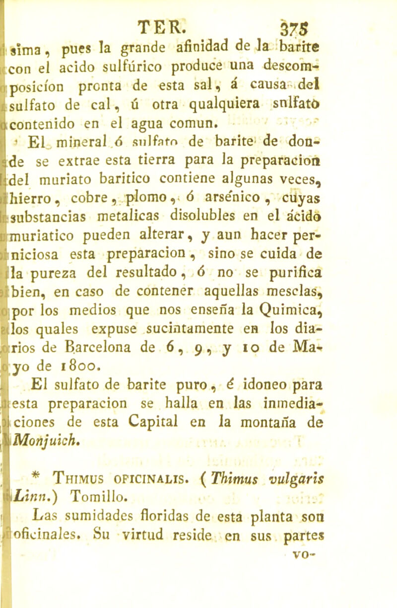 S 9Îma, pues la grande afinidad de Ja ibarrte Kcon el acido sulfürico produce una descora- oposicion pronta de esta sal, a causa*.del sulfato de cal, û otra qualquiera snlFatô contenido en el agua comun. ’ El minerai 6 .sulfato de barite- de don- de se extrae esta tierra para la preparacion del muriato baritico contiene algunas veces, hierro, cobre , plomo ,i <5 arse'nico , cüyas substancias metalicas disolubles en el acido muriatico pueden alterar, y aun hacer per- niciosa esta preparacion, sino se cuida de la pureza del resultado, 6 no se purifica bien, en caso de contener aquellas mesclas, • por los medios que nos ensena la Quimica, ■los quales expuse sucintamente en los dia- ^rios de Barcelona de 6, 9, y 10 de Ma«. 0 yo de 1800. El sulfato de barite puro, é idoneo para Il esta preparacion se halla en las inmedia- |ciones de esta Capital en la montaiïa de Monjuich. ( I * Thimus opicinalis. ( Thimus vulgaris Linn.) Tomillo. Las sumidades floridas de esta planta son ofioinales. Su virtud résidé en sus partes V0“