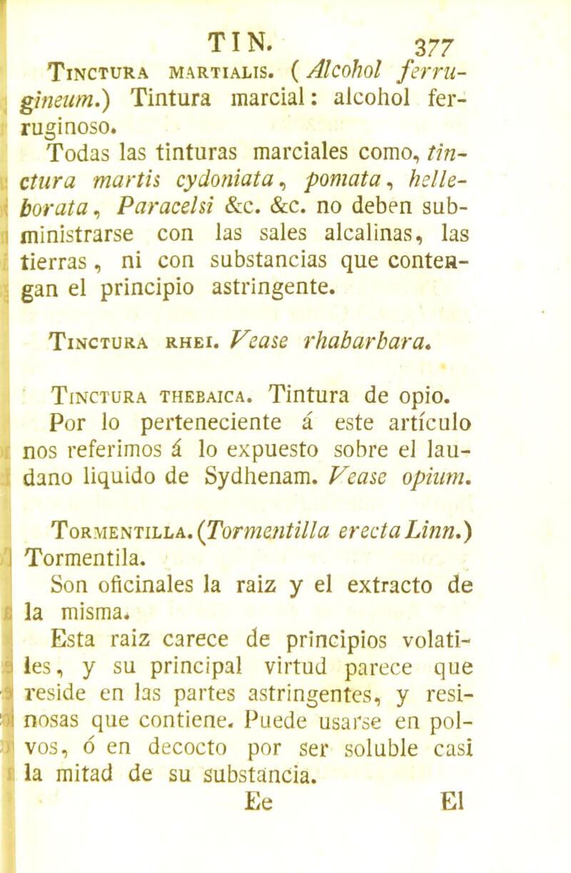Tinctura martialis. ( Alcohol ferrii- ^ gîneum.) Tintura marcial: alcohol fer- ruginoso. Todas las tinturas marciales como, tin- w dura marth cydonîata^ pomata ^ helle- borata^ Paracehi &c. &c. no deben sub- !l ministrarse con las sales alcalines, las i tierras, ni con substancias que contea- ^ gan el principio astringente. Tinctura rhei. P^ease rhabarbara, Tinctura thebaica. Tintura de opio. Por lo perteneciente à este articulo r nos referimos â lo expuesto sobre el lau- l dano liquido de Sydhenam. Fease opium. Tormentilla. (Tormentilla erectaLînn.) /J Tormentila. Son oficinales la raiz y el extracto de B la misma. ; Esta raiz carece de principios volati- 9 les, y su principal virtud parece que •9j résidé en las partes astringentes, y resi- nosas que contiene. Puede usarse en pol- )i vos, 6 en decocto por ser soluble casi i la mitad de su substancia. Ee El