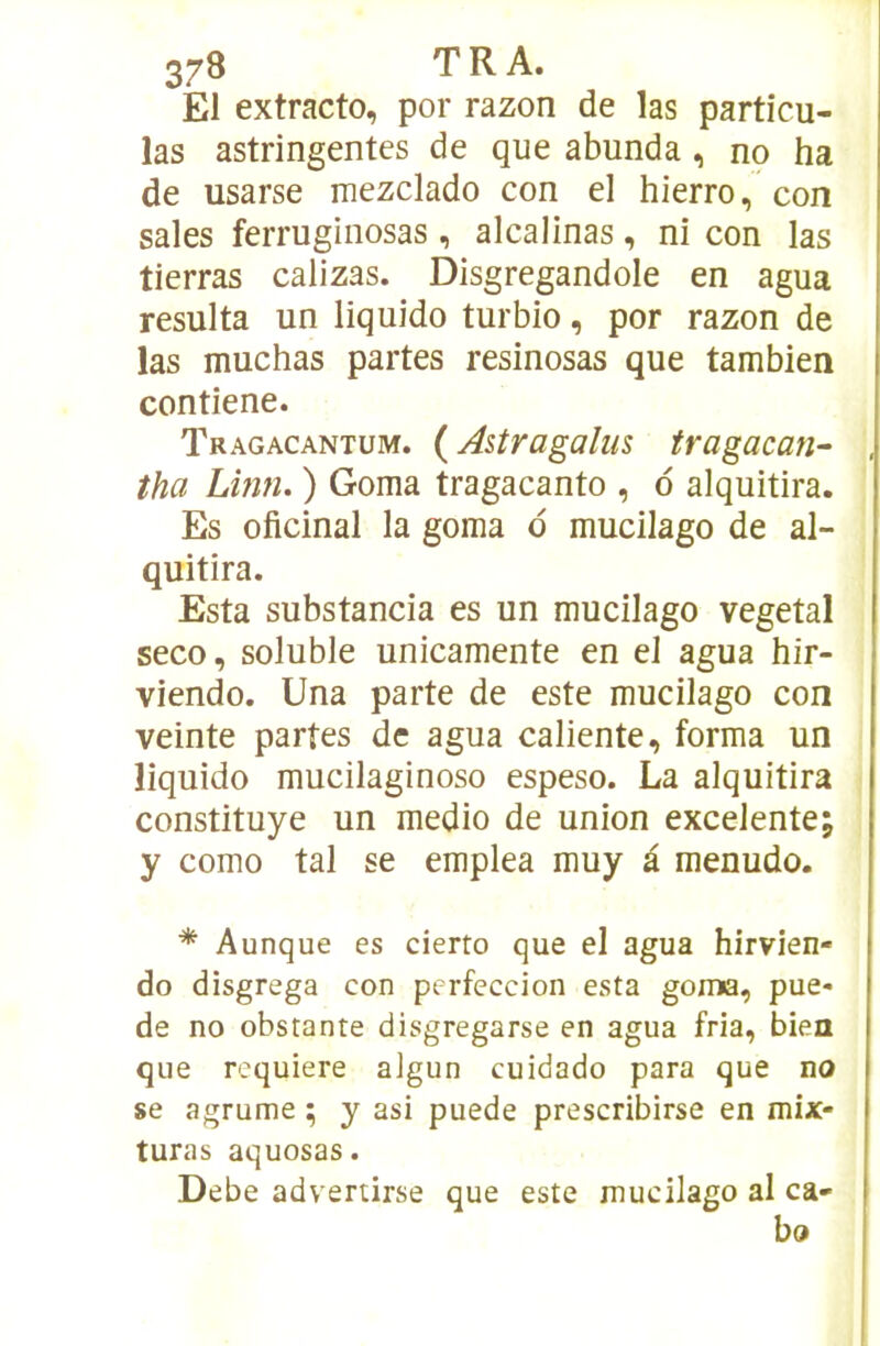 El extracto, por razon de las particu- las astringentes de que abunda, no ha de usarse mezclado con el hierro, con sales feiTuginosas, alcalinas, ni con las tierras calizas. Disgregandole en agua résulta un liquido turbio, por razon de las muchas partes resinosas que tambien contiene. Tragacantum. ( Astragaîus tragacan- tha Linn. ) Goma tragacanto , d alquitira. Es oficinal la goma d mucilago de al- quitira. Esta substancia es un mucilago végétal seco, soluble unicamente en el agua hir- viendo. Una parte de este mucilago con veinte partes de agua caliente, forma un liquido mucilaginoso espeso. La alquitira constituye un medio de union excelente; y como tal se emplea muy à menudo. * Aunque es cierto que el agua hirvien- do disgrega con perfeccion esta goma, pue- de no obstante disgregarse en agua fria, bien que requière algun cuidado para que no se agrume ; y asi puede prescribirse en mix- turas aquosas. Debe advertirse que este mucilago al ca- bo