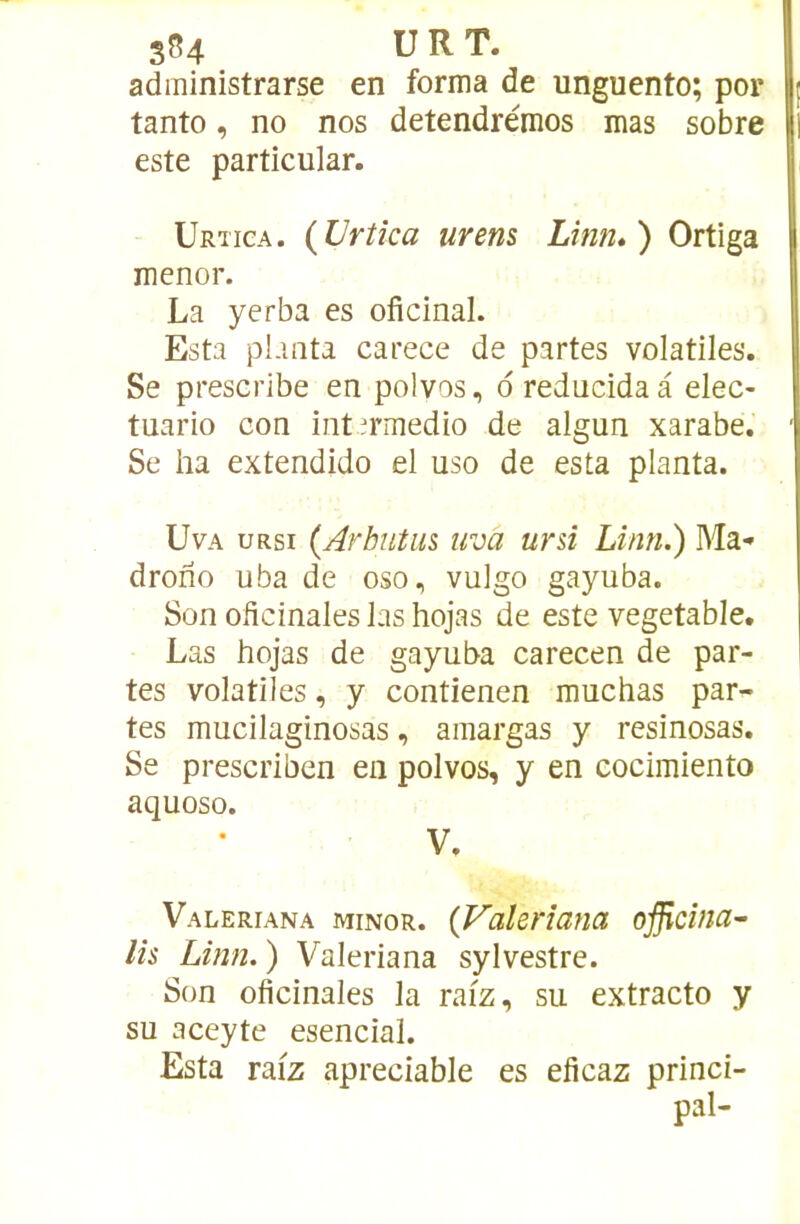 administrarse en forma de unguento; por I; tanto, no nos detendrémos mas sobre || este particular. Urtica. {Vrtîca urens Lînn*) Ortiga menor. La yerba es oficinal. Esta pLmta carece de partes volatiles. Se prescribe en polvos, d reducida à elec- tuario con int.irmedio de algun xarabe. ■ Se ha extendido el uso de esta planta. UvA uRsi (Arbutus uva uni Linn.) Ma* drofîo uba de oso, vulgo gayuba. Son oficinales las hojas de este vegetable. Las hojas de gayuba carecen de par- tes volatiles, y contienen muchas par- tes mucilaginosas, amargas y resinosas. Se prescriben en polvos, y en cocimiento aquoso. V. Valeriana minor. {Valerîana ojficina’- lis Linn. ) Valeriana sylvestre. Son oficinales la raiz, su extracto y su aceyte esencial. Esta raiz apreciable es eficaz princi- pal-