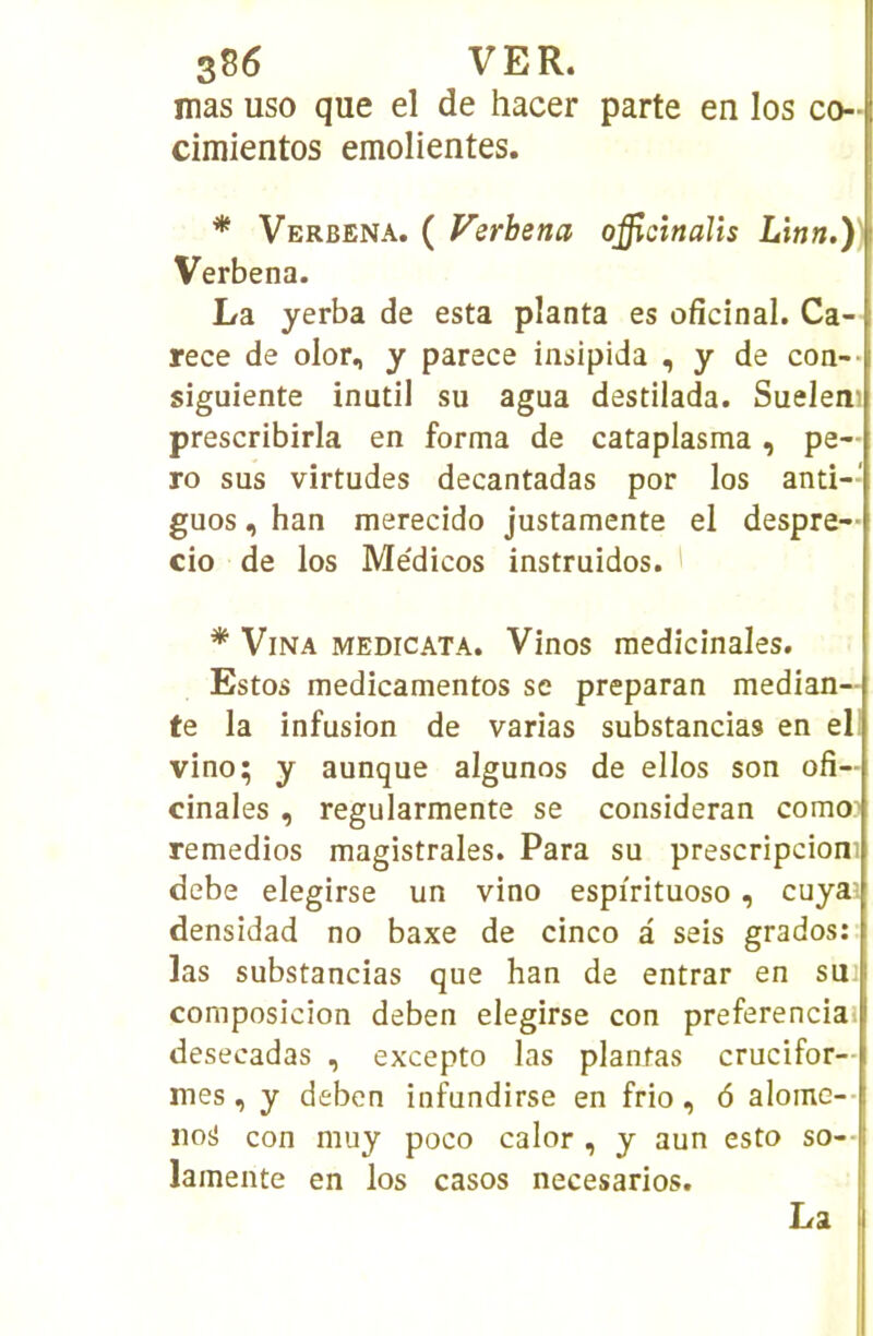 mas uso que el de hacer parte en los co-l cimientos emolientes. * Verbena. ( Verhena officînalis Ltnn.)) Verbena. La yerba de esta planta es ofîcinal. Ca- rece de olor, y parece insipida , y de con-- siguiente inutil su agua destilada. Sueleni prescribirla en forma de cataplasma, pe— ro sus virtudes decantadas por los anti—' guos, han merecido justamente el despre— cio de los Me'dicos instruidos. ' * ViNA MEDicATA. Vinos médicinales. Estos medicamentos se preparan médian-- te la infusion de varias substancias en ell vino; y aunque algunos de ellos son ofî— cinales , regularmente se consideran comoi remedios magistrales. Para su prescripcioni debe elegirse un vino espirituoso, cuyaî densidad no baxe de cinco à seis grados: las substancias que han de entrar en su: composicion deben elegirse con preferenciai desecadas , excepto las plantas crucifor- mes , y deben infundirse en frio, 6 alome-- noiî con muy poco calor , y aun esto so--| lamente en los casos necesarios. La