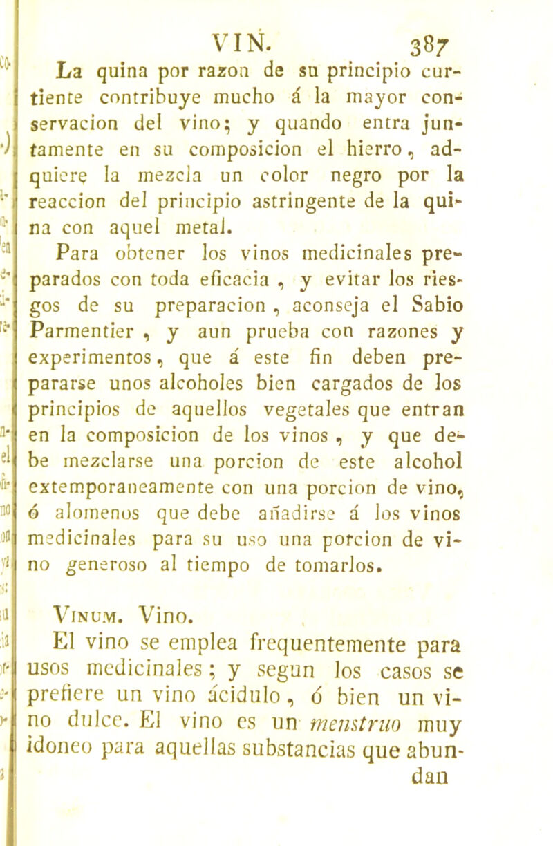 CO. •) l* Ij- ';a i- i-. ti-i a- el fi‘ ao 3B vl 1! VIN. 387 La quina por razoa de sa princîpio cur- tîente contrihuye mucho â la niayor con- servacion del vino; y quando entra jun- tamente en su composicion el hierro, ad- quiere la inezcla un color negro por la reaccion del principio astringente de la qui^ na con aquel métal. Para obtener los vinos médicinales pre- parados con toda eficacia , y evitar los ries* gos de su preparacion , aconseja el Sabio Parmentier , y aun prueba con razones y experimentos, que à este fin deben pre- pararse unos alcoholes bien cargados de los principios de aquellos végétales que entran en la composicion de los vinos , y que de- be mezclarse una porcion de este alcohol extemporaneamente con una porcion de vino, G alomenos que debe anadirse a los vinos médicinales para su uso una porcion de vi- no generoso al tiempo de tomarlos. id ViNUM. Vino. :ia El vino se emplea frequentemente para ir usos médicinales ; y segun los casos se > prefiere un vino acidulo, 6 bien un vi- )-| no dulce. El vino es un memîruo muy I idoneo para aquellas siibstancias que abun- dan