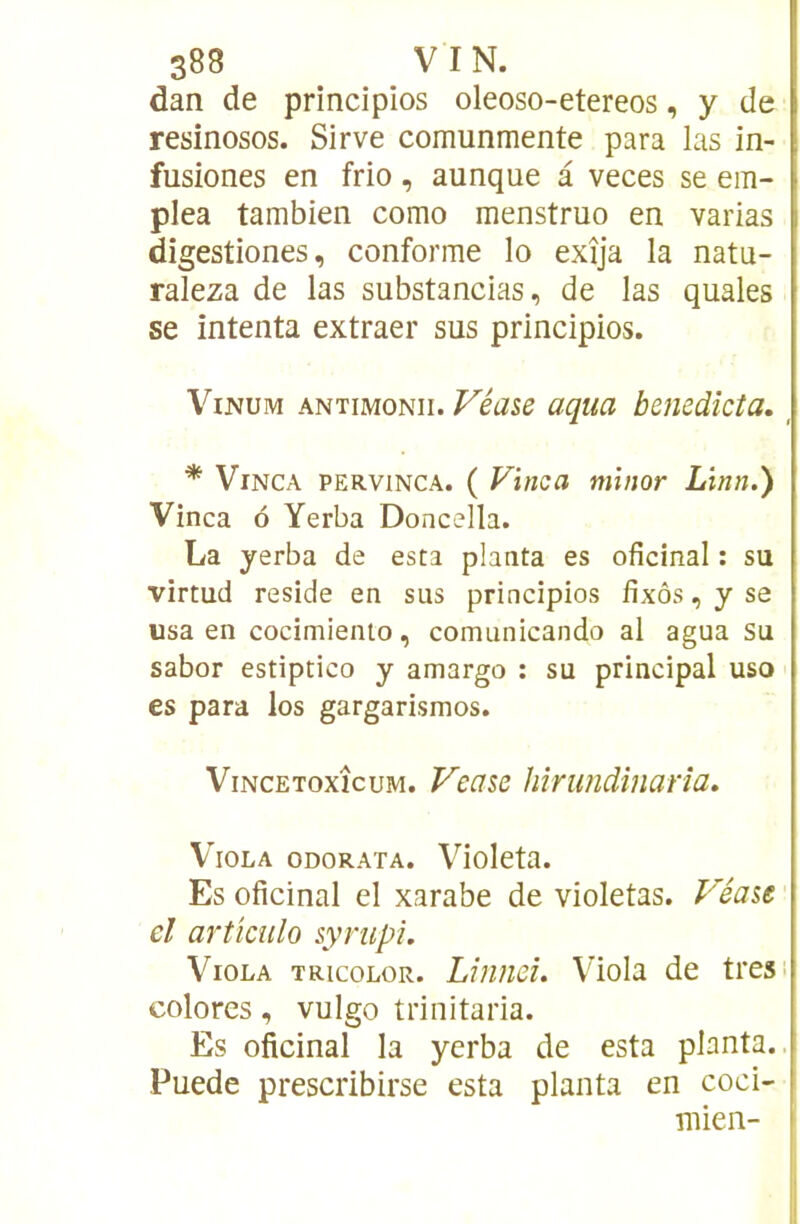 dan de principios oleoso-etereos, y de resinosos. Sirve comunmente para las in- fusiones en frio, aunque à veces se em- plea tambien como menstruo en varias digestiones, conforme lo exîja la natu- raleza de las substancias, de las quales se intenta extraer sus principios. ViNUM ANTiMONii. Véasd uqua benedîcta, _ * ViNCA PERViNCA. ( Vîiica miiior Lïnn.) Vinca ô Yerba Doncella. La yerba de esta planta es oficinal : su virtud résidé en sus principios fixas, y se usa en cocimiento, comunicando al agua su sabor estiptico y amargo : su principal uso es para los gargarismes. ViNCEToxîcuM. F'eûse hîrundînarîa» V'iOLA ODORATA. Violcta. Es oficinal el xarabe de violetas. Véaît' cl artkulo sympi. Viola tricolor. Lînnd. Viola de tresi colores, vulgo trinitaria. Es oficinal la yerba de esta planta., Puede prescribirse esta planta en coci- mien-