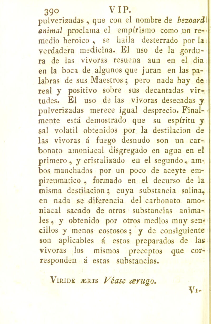 3ÇO V I P. pulverizadas, que con el nombre de bezoardl animal proclama el empirismo como un re-- medio heroico , se haila desterrado por la verdadera medicina. El uso de la gordu- ra de las vivoras resuena aun en el dia en la boca de algunos que juran en las pa- labras de sus Maestros ; pero nada hay de real y positive sobre sus decantadas vir- tudes. El uso de las vivoras desecadas y pulverizadas merece igual desprecio. Pinal- mente esta demostrado que su espiritu y sal volatil obtenidos por la destilacion de las vivoras a fuego desnudo son un car- bonate ainoniacal disgregado en agua en el primero , y cristalizado en el segundo , am* bos manchados por un poco de aceyte era- pireumatico , forinado en el decurso de la misma destilacion ; cuya substancia salina, en nada se diferencia del carbonate amo- niacal sacado de otras substancias anima- les , y obtenido por otros medios muy sen- cillos y menos costosos ; y de consiguiente son aplicabies à estes preparados de las vivoras les mismos preceptos que cor- responden à estas substancias. ViRiDE ÆRis Véase cerugo.