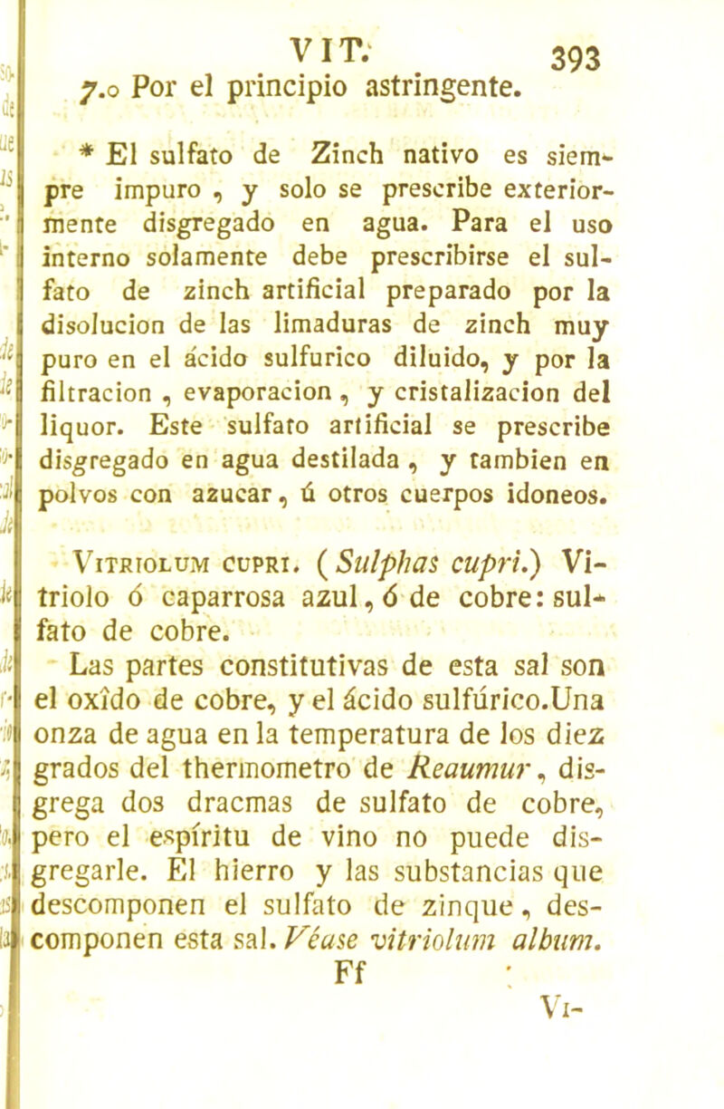 lit ue Ji ■k k 'û- k f- 'K 35 'il VIT; 7.0 Por el principio astringente. * El sulfato de Zînch nativo es siem- pre impuro , y solo se prescribe exterior- ïiiente disgregado en agua. Para el uso interno solamente debe prescribirse el sul- fato de zinch artificial preparado por la disolucion de las limaduras de zinch muy puro en el acido sulfurîco diluido, y por la fîltracion , evaporacion , y cristalizacion del liquor. Este sulfato artificial se prescribe disgregado en agua destilada , y tambien en polvos con azucar, û otros cuerpos idoneos. ViTRioLUM cüpRi. {Sulphas cupri.) Vi- triolo <5 eaparrosa azul,<5de cobre: sul- fato de cobre. Las partes constitutivas de esta sal son el oxîdo de cobre, y el âcido sulfurico.Una onza de agua en la temperatura de los diez grados del thermometro de Reaumur ^ dis- grega dos dracmas de sulfato de cobre, pero el espiritu de vino no puede dis- gregarle. El hierro y las substancias que descomponen el sulfato de zinque, des- componen esta s?i\.Véuse vitriolum album. Ff