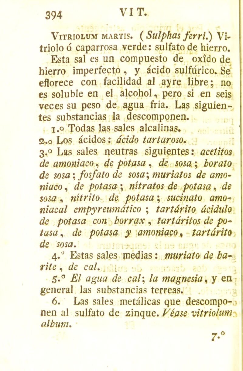 VIT. ViTRioLUM MARTis. ( Sulphüs fervî.) Vi- triolo 6 caparrosa verde: sulfato de hierro. Esta sal es un compuesto de oxîdo de hierro imperfecto , y âcido suJfürico. Se eflorece con facilidad al ayre libre; no es soluble en^el alcohol, pero si en seis veces su peso de agua fria. Las siguien- tes substancias la descomppnen. . i.o Todas las sales alcalinas. ./ s.o Los àcidos: âcido tartaroso, : 3.0 Las sales neutras siguientes:, acetîtos de amonîaco, de potasa, de sosa ; boralo de sosa ; fosfato de sosa \ murîatos de amo- niaco, de potasa ; nîtratos de .potasa, de sosa, nitrîto de potasa ; sucinato amo^ nîacal empyreumàtico ; tartârîto âciduîo de potasa con borrqx, îartâritos de po^ tasa^ de potasa y 'amonîaco^ tartârito de sosa. .j.,, . 4. '^ Estas sales médias : jnuriato de ba^ > rite., de cal. i:': • 5. ” El agua de cal\ la magnesia^ y erir general las substancias terreas. 6. Las sales metalicas que descompo-^. nen al sulfato de zinque. Véjase vitriolumy album. 7-