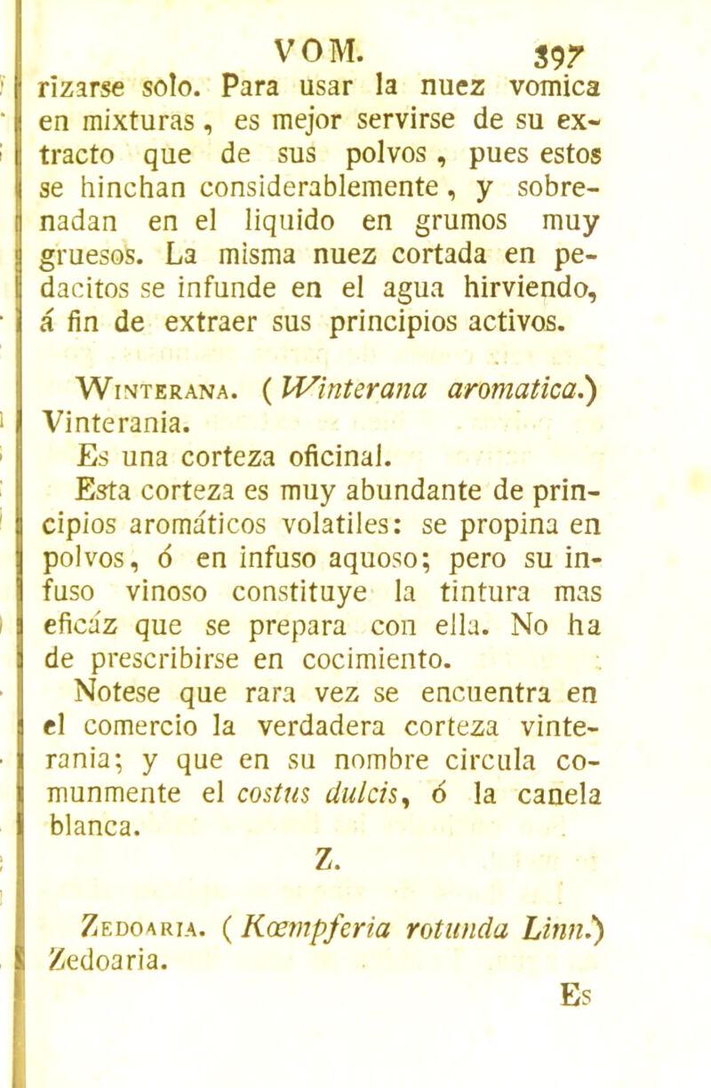 VOM. S9r rizarse solo. Para usar la nuez vomica en mixturas, es mejor servirse de su ex- tracto que de sus polvos, pues estes se hinchan considerablemente, y sobre- nadan en el liquido en grumos muy gruesos. La misma nuez cortada en pe- dacitos se infunde en el agua hirviendo, a fin de extraer sus principios actives. WiNTERANA. ( W'mUrana aromatica.') Vinterania. Es una corteza oficinal. Esta corteza es muy abundante de prin- cipios aromaticos volatiles: se propina en polvos, 6 en infuso aquoso; pero su in- fuse vinoso constituye la tintura mas eficaz que se prépara con ella. No ha de prescribirse en cocimiento. ; Notese que rara vez se encuentra en el comercio la verdadera corteza vinte- rania; y que en su nombre circula co- munmente el costm dulcis, 6 la canela blanca. Z. Zedoaria. ( Kœmpferia rotiinda Linn.) Zedoaria. Es