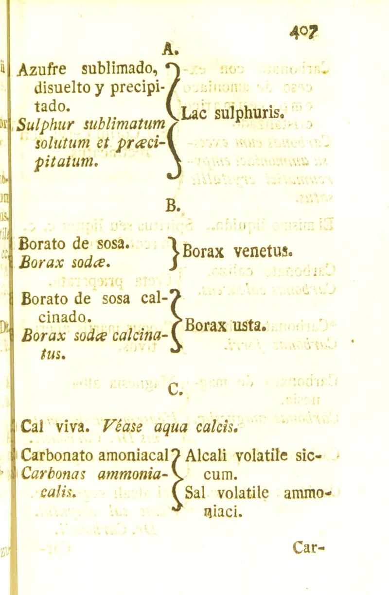 Azufre sublimado, - îæ- •. •i disueltoy precipi-/ u\ - c uv * VLac sûlphuris. * soluîum et pr<xci-\ .■> v pitatum/' \ .v.'w ■li Borato de sosa. , Borax soda, Borato de sosa cal-' cinado. Borax soda calcina- < . i ■ >; • Borax venetus. tus. ‘ C, !: a i; Cal viva. Vêase aqua calcîs, ' Carbonato amoniacal 7 Alcali volatile sic- Carbonas ammonia- V cum. calis, Tsal volatile ammo- lîiaci.