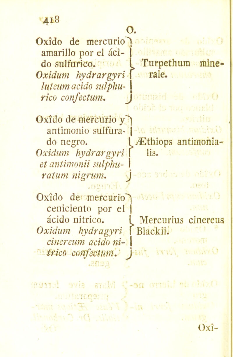 O. Oxîdo de mercurio'^ amarillo por el àci- | do sulfurico. *■ L Turpethum mine- Oxidum hydrargyri \ raie. luteim acîdo sulphu- I rico coiîfectum. J Oxîdo de me'rcurio antimonio sulfura- | do negro. T Æthiops antimonia- Oxidum hydrargyri \ lis. et antimonii mlphu- I ratum nigrum. j Oxîdo de* merciirio'^ - ■ ceniciento por el j àcido nitrico. f Mercurius cinereus Oxidum hydragyrï i Blackii, cinereum addo ni- 1 fricô confectumV J  '