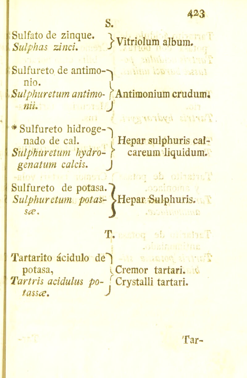 4^3 S. Siilfato de zinque. Sulphas zâiid. }Vitriolum album. îSulfureto de antimo-->» , w ■ nio. ,Sulphnreîum antîmo- f Antimonium crudumi nii. J ■*Sulfureto hidroge-^ nado de cal. ^ [ Hepar sulphuris cal- Sulphuretum hydro- f careum liquidum. genatum calcis. J Sulfureto de potasa. Sulphuretimi. potas-- sa^. 1 Hepar Sulphuris. T. Tartarito àcidulo de^ . . potasa, ^Cremor tartari. u Tartris addulm po- ' Crystalli tartari. taiSic, J