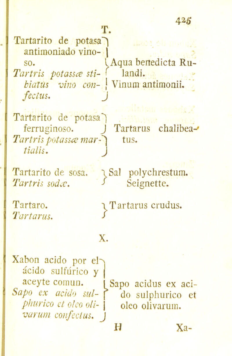 T. Tartarito de potasa^ antimoniado vino- \ so. 1 Aqua bertedicta Ru- Tartru potassæ stî- > landi. Mûtus vîm con- | Vinum antimonii, fecius. J Tartarito de potasa*^ ferruginoso. J Tartarus chalibea^ Tartrh potassce mar-'^ tus. tialîi. J Tartarito de sosa. Tartrii sodcc. Tartaro. Tartarus. iSal polychrestum. J Seignette. Tartarus crudus. X. Xabon acido por acido sulfiirico y | aceyte comun. I Sapo acidus ex aci- Sapo ex acido ml- | do sulphurico et phurko et olco oli- j oleo olivaruin. varum confeclus. ) H Xa-