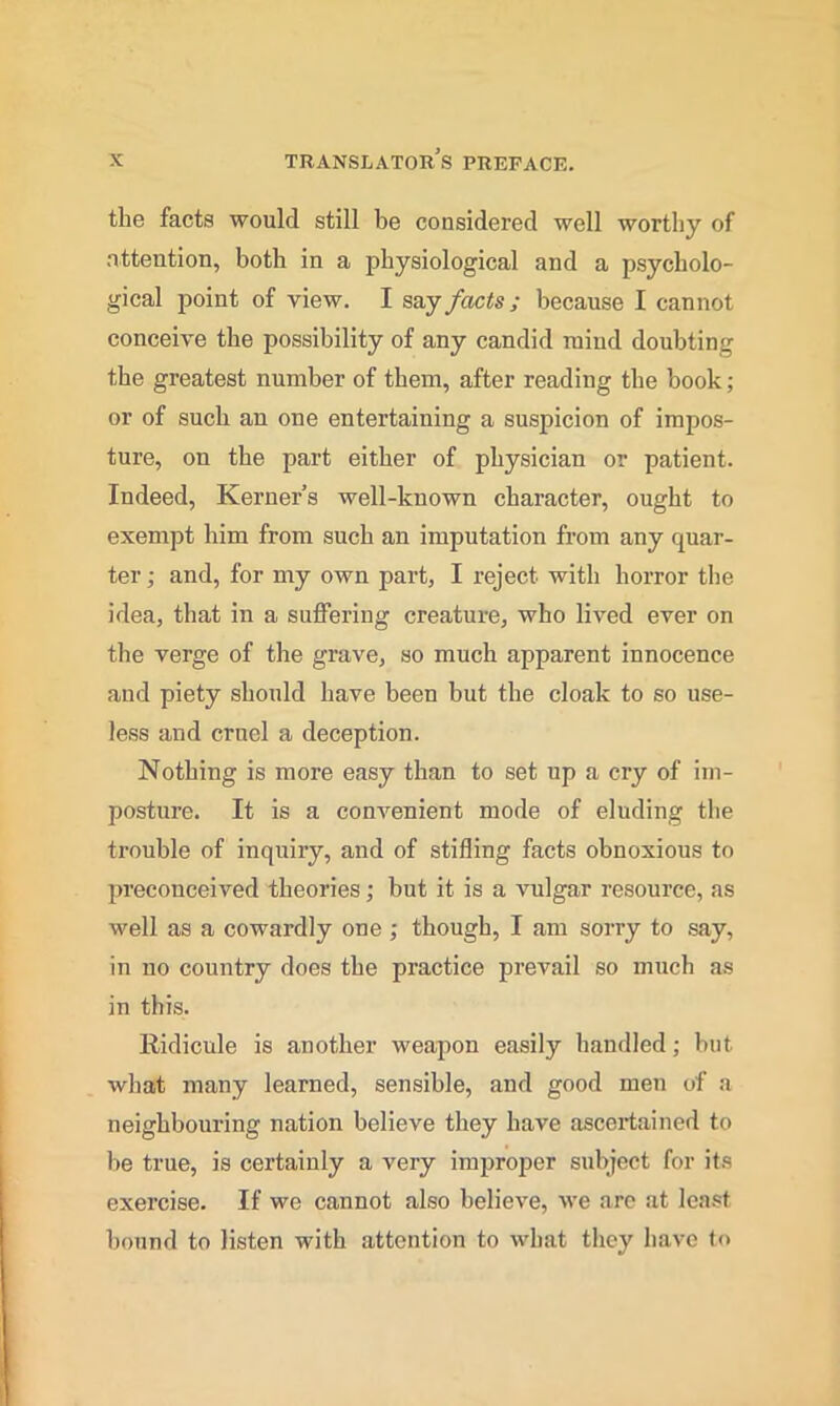 the facts would still be considered well worthy of attention, both in a physiological and a psycholo- gical point of view. I say facts; because I cannot conceive the possibility of any candid mind doubting the greatest number of them, after reading the hook; or of such an one entertaining a suspicion of impos- ture, on the part either of physician or patient. Indeed, Kerner’s well-known character, ought to exempt him from such an imputation from any quar- ter ; and, for my own part, I reject with horror the idea, that in a suffering creature, who lived ever on the verge of the grave, so much apparent innocence and piety should have been but the cloak to so use- less and cruel a deception. Nothing is more easy than to set up a cry of im- posture. It is a convenient mode of eluding the trouble of inquiry, and of stifling facts obnoxious to preconceived theories; hut it is a vulgar resource, as well as a cowardly one ; though, I am sorry to say, in no country does the practice prevail so much as in this. Ridicule is another weapon easily handled; but what many learned, sensible, and good men of a neighboui-ing nation believe they have ascertained, to be true, is certainly a very improper subject for its exercise. If we cannot also believe, we are at least hound to listen with attention to what they have t<>