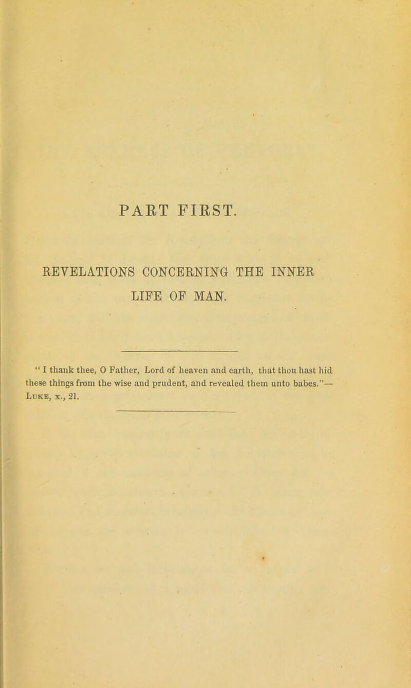 PART FIRST. REVELATIONS CONCERNING THE INNER LIFE OF MAN. “ I thank thee, 0 Father, Lord of heaven and earth, that thou hast hid these things from the wise and prudent, and revealed them unto babes.— Luke, x., 21.