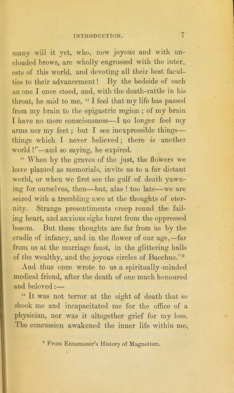 many will it yet, who, now joyous and with un- clouded brows, are wholly engrossed with the inter, ests of this world, and devoting all their best facul- ties to their advancement! By the bedside of such an one I once stood, and, with the death-rattle in his throat, he said to me, “ I feel that my life has passed from my brain to the epigastric region ; of my brain I have no more consciousness—I no longer feel my arms nor my feet; but I see inexpressible things— things which I never believed; there is another world ! ”—and so saying, he expired. “ When by the graves of the just, the flowers we have planted as memorials, invite us to a far distant world, or when we first see the gulf of death yawn- ing for ourselves, then—but, alas ! too late—we are seized with a trembling awe at the thoughts of eter- nity. Strange presentiments creep round the fail- ing heart, and anxious sighs burst from the oppressed bosom. But these thoughts are far from us by the cradle of infancy, and in the flower of our age,—far from us at the marriage feast, in the glittering halls of the wealthy, and the joyous circles of Bacchus.”* And thus once wrote to us a spiritually-minded medical friend, after the death of one much honoured and beloved:— “ It was not terror at the sight of death that so shook me and incapacitated me for the office of a physician, nor was it altogether grief for my loss. The concussion awakened the inner life within me, * From Ennemoser’s History of Magnetism.