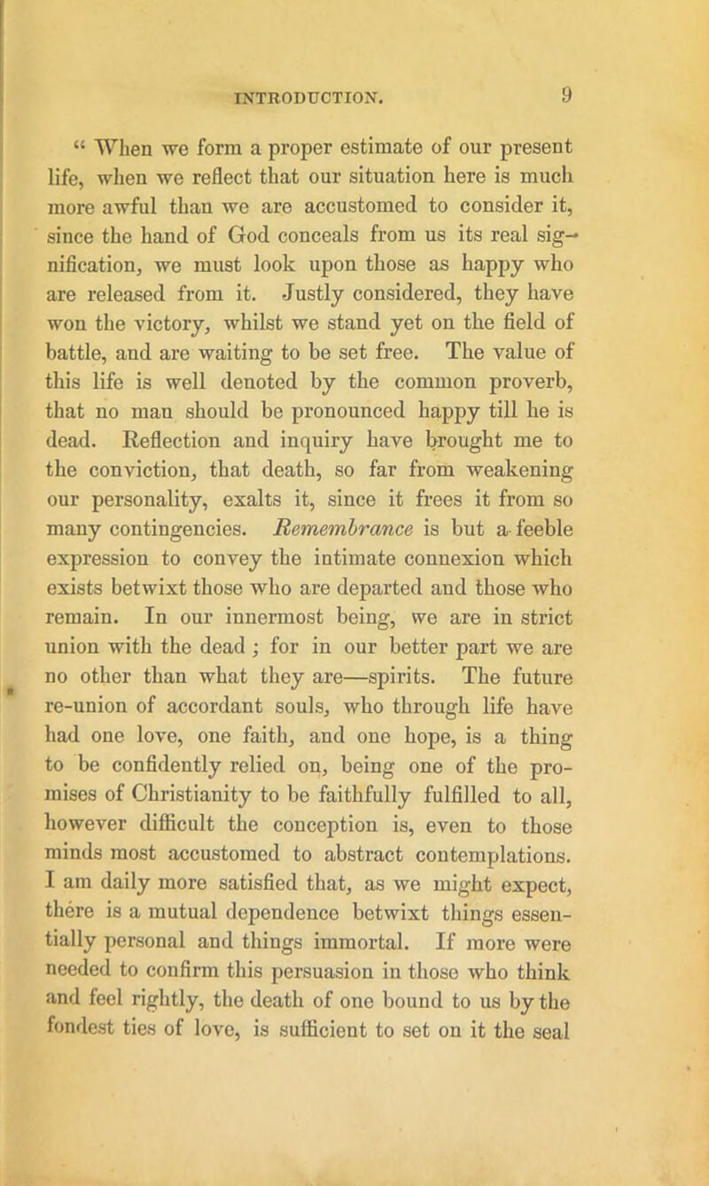 “ When we form a proper estimate of our present life, when we reflect that our situation here is much more awful than we are accustomed to consider it, since the hand of God conceals from us its real sig- nification, we must look upon those as happy who are released from it. Justly considered, they have won the victory, whilst we stand yet on the field of battle, and are waiting to be set free. The value of this life is well denoted by the common proverb, that no man should be pronounced happy till he is dead. Reflection and inquiry have brought me to the conviction, that death, so far from weakening our personality, exalts it, since it frees it from so many contingencies. Remembrance is but a- feeble expression to convey the intimate connexion which exists betwixt those who are departed and those who remain. In our innermost being, we are in strict union with the dead ; for in our better part we are no other than what they are—spirits. The future re-union of accordant souls, who through life have had one love, one faith, and one hope, is a thing to be confidently relied on, being one of the pro- mises of Christianity to be faithfully fulfilled to all, however difficult the conception is, even to those minds most accustomed to abstract contemplations. I am daily more satisfied that, as we might expect, there is a mutual dependence betwixt things essen- tially personal and things immortal. If more were needed to confirm this persuasion in those who think and feel rightly, the death of one bound to us by the fondest ties of love, is sufficient to set on it the seal