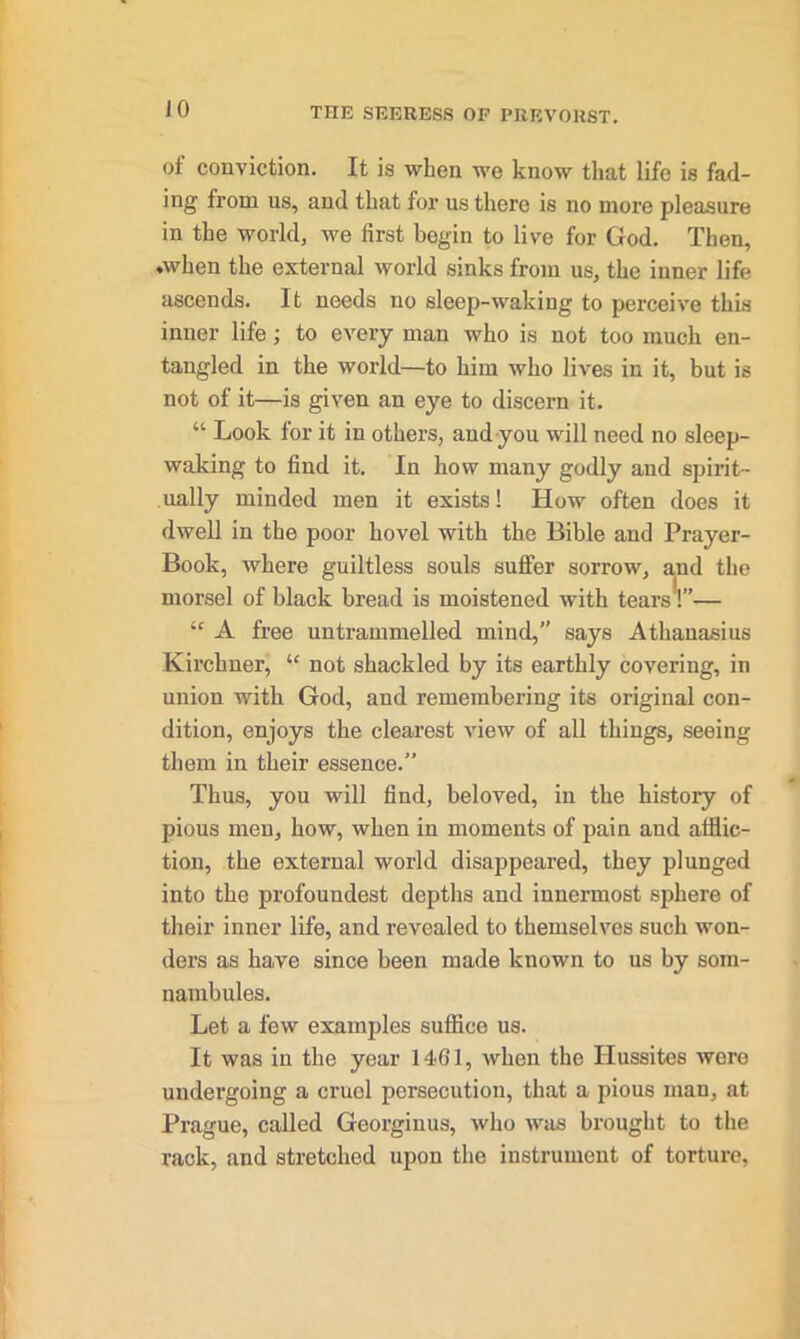 JO of conviction. It is when we know that life is fad- ing from us, and that for us there is no more pleasure in the world, we first begin to live for God. Then, .when the external world sinks from us, the inner life ascends. It needs no sleep-waking to perceive this inner life; to every man who is not too much en- tangled in the world—to him who lives in it, but is not of it—is given an eye to discern it. “ Look for it in others, and you will need no sleep- waking to find it. In how many godly and spirit- ually minded men it exists! How often does it dwell in the poor hovel with the Bible and Prayer- Book, where guiltless souls suffer sorrow, and the morsel of black bread is moistened with tears!”— “ A free untrammelled mind,” says Athanasius Kirchner, “ not shackled by its earthly covering, in union with God, and remembering its original con- dition, enjoys the clearest view of all things, seeing them in their essence.” Thus, you will find, beloved, in the history of pious men, how, when in moments of pain and afflic- tion, the external world disappeared, they plunged into the profoundest depths and innermost sphere of their inner life, and revealed to themselves such won- ders as have since been made known to us by som- nambules. Let a few examples suffice us. It was in the year 14<61, when the Hussites were undergoing a cruel persecution, that a pious man, at Prague, called Georginus, who was brought to the rack, and stretched upon the instrument of torture,