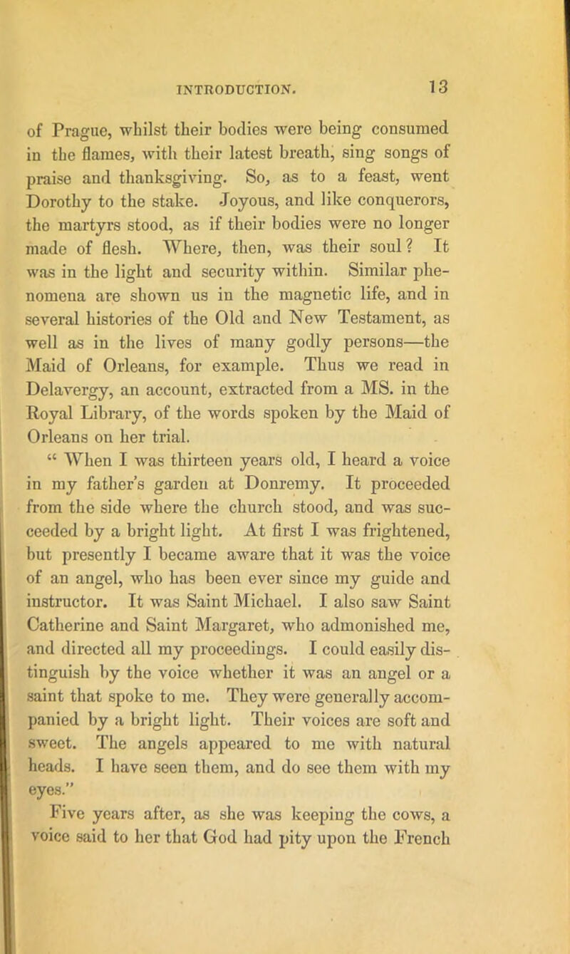 of Prague, whilst their bodies were being consumed in the flames, with their latest breath, sing songs of praise and thanksgiving. So, as to a feast, went Dorothy to the stake. Joyous, and like conquerors, the martyrs stood, as if their bodies were no longer made of flesh. Where, then, was their soul? It was in the light and security within. Similar phe- nomena are shown us in the magnetic life, and in several histories of the Old and New Testament, as well as in the lives of many godly persons—the Maid of Orleans, for example. Thus we read in Delavergy, an account, extracted from a MS. in the Royal Library, of the words spoken by the Maid of Orleans on her trial. “ When I was thirteen years old, I heard a voice in my father’s garden at Donremy. It proceeded from the side where the church stood, and was suc- ceeded by a bright light. At first I was frightened, but presently I became aware that it was the voice of an angel, who has been ever since my guide and instructor. It was Saint Michael. I also saw Saint Catherine and Saint Margaret, who admonished me, and directed all my proceedings. I could easily dis- tinguish by the voice whether it was an angel or a saint that spoke to me. They were generally accom- panied by a bright light. Their voices are soft and sweet. The angels appeared to me with natural heads. I have seen them, and do see them with my eyes.” Five years after, as she was keeping the cows, a voice said to her that God had pity upon the French