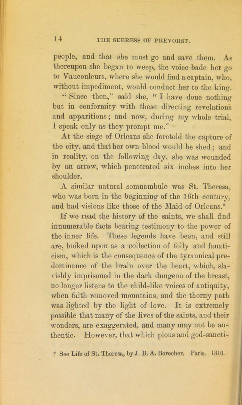 people, and that she must go and save them. As thereupon she began to weep, the voice bade her go to Vaucouleurs, where she would find a captain, who, without impediment, would conduct her to the king. “ Since then,” said she, “ I have done nothing but in conformity with these directing revelations and apparitions; and now, during my whole trial, I speak only as they prompt me.” At the siege of Orleans she foretold the capture of the city, and that her own blood would be shed ; and in reality, on the following day, she was wounded by an arrow, which penetrated six inches into her shoulder. A similar natural somnambule was St. Theresa, who was born in the beginning of the ] 6th century, and had visions like those of the Maid of Orleans.* If we read the history of the saints, we shall find innumerable facts bearing testimony to the power of the inner life. These legends have been, and still are, looked upon as a collection of folly and fanati- cism, which is the consequence of the tyrannical pre- dominance of the brain over the heart, which, sla- vishly imprisoned in the dark dungeon of the breast, no longer listens to the child-like voices of antiquity, when faith removed mountains, and the thorny path was lighted by the light of love. It is extremely possible that many of the lives of the saints, and their wonders, are exaggerated, and many may not be au- thentic. However, that which pious and god-sancti- * See Life of St. Theresa, by J. B. A. Boreclier. Paris. 1810.