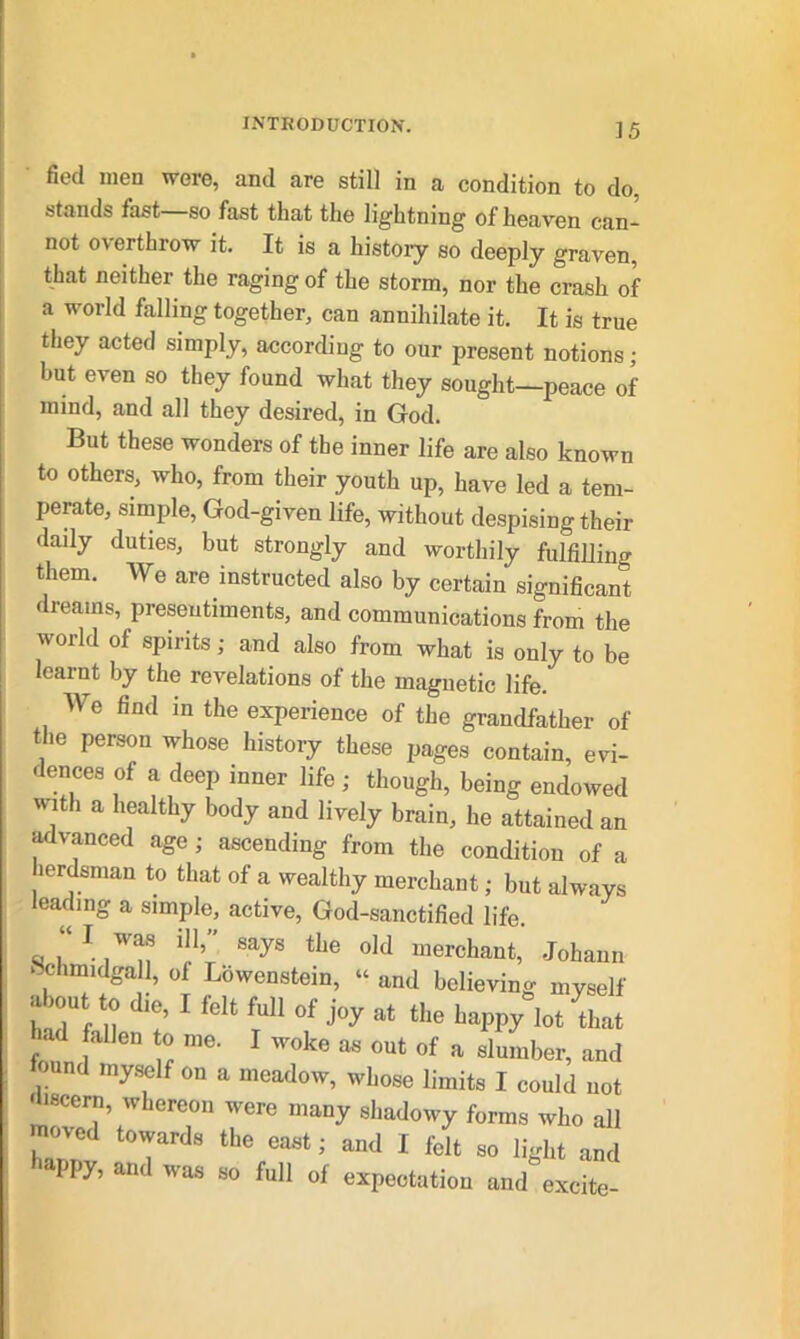 fied men were, and are still in a condition to do, stands fast—so fast that the lightning of heaven can- not o^ erthrow it. It is a history so deeply graven, that neither the ragingof the storm, nor the crash of a world falling together, can annihilate it. It is true they acted simply, according to our present notions ; but even so they found what they sought—peace of mind, and all they desired, in God. But these wonders of the inner life are also known to others, who, from their youth up, have led a tem- perate, simple, God-given life, without despising their daily duties, but strongly and worthily fulfilling them. We are instructed also by certain significant dreams, presentiments, and communications from the world of spirits; and also from what is only to be learnt by the revelations of the magnetic life. We find in the experience of the grandfather of the person whose history these pages contain, evi- dences of a deep inner life; though, being endowed with a healthy body and lively brain, he attained an advanced age; ascending from the condition of a lordsman to that of a wealthy merchant; but always leading a simple, active, God-sanctified life. “ il}\ sayg tke old merchant, Johann Hchmidgall, of Lbwenstein, “ and believing myself about to die, I felt full of joy at the happ/lot Biat >ad fallen to me. I woke as out of a slumber, and an myself on a meadow, whose limits I could not discern, whereon were many shadowy forms who all moved towards the east; and I felt so light and PPy, and was so full 0f expectation and excite-