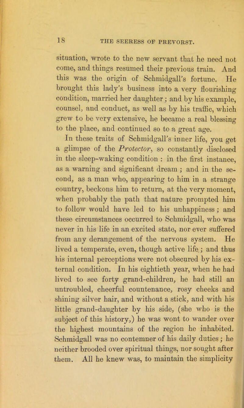 situation, wrote to the new servant that he need not corue, and things resumed their previous train. And this was the origin of Schmidgall’s fortune. He brought this lady's business into a very flourishing condition, married her daughter ; and by his example, counsel, and conduct, as well as by his traffic, which grew to be very extensive, he became a real blessing to the place, and continued so to a- great age. In these traits of Schmidgall’s inner life, you get a glimpse of the Protector, so constantly disclosed in the sleep-waking condition : in the first instance, as a warning and significant dream ; and in the se- cond, as a man who, appearing to him in a strange country, beckons him to return, at the very moment, when probably the path that nature prompted him to follow would have led to his unhappiness ; and these circumstances occurred to Schmidgall, who was never in his life in an excited state, nor ever suffered from any derangement of the nervous system. He lived a temperate, even, though active life.; and thus his internal perceptions were not obscured by his ex- ternal condition. In his eightieth year, when he had lived to see forty grand-children, he had still an untroubled, cheerful countenance, rosy cheeks and shining silver hair, and without a stick, and with his little grand-daughter by his side, (she who is the subject of this history,) he was wont to wander over the highest mountains of the region he inhabited. Schmidgall was no contemner of his daily duties; he neither brooded over spiritual things, nor sought after them. All he knew was, to maintain the simplicity