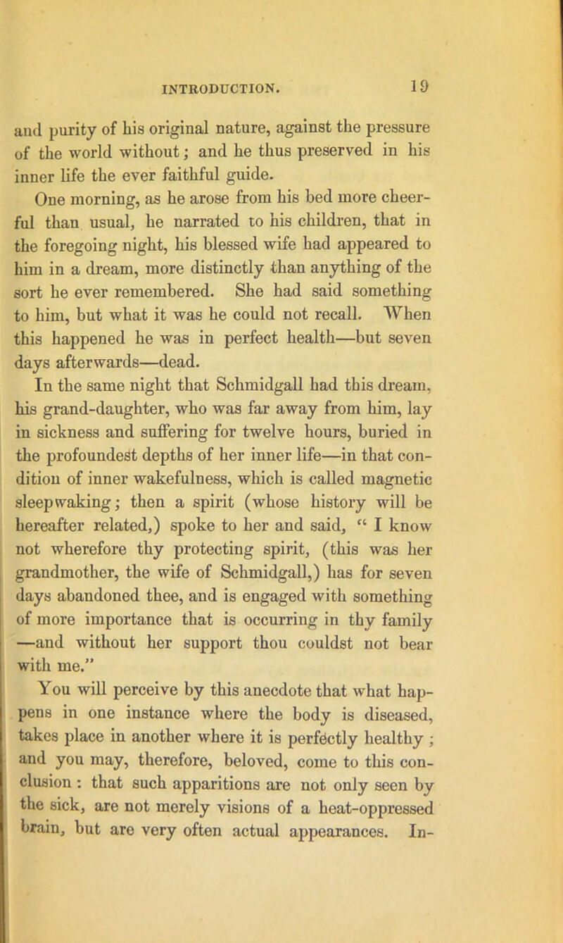 and purity of his original nature, against the pressure of the world without; and he thus preserved in his inner life the ever faithful guide. One morning, as he arose from his bed more cheer- ful than usual, he narrated to his children, that in the foregoing night, his blessed wife had appeared to him in a dream, more distinctly than anything of the sort he ever remembered. She had said something to him, but what it was he could not recall. When this happened he was in perfect health—but seven days afterwards—dead. In the same night that Schmidgall had this dream, his grand-daughter, who was far away from him, lay in sickness and suffering for twelve hours, buried in the profoundest depths of her inner life—in that con- dition of inner wakefulness, which is called magnetic sleep waking; then a spirit (whose history will be hereafter related,) spoke to her and said, “ I know not wherefore thy protecting spirit, (this was her grandmother, the wife of Schmidgall,) has for seven days abandoned thee, and is engaged with something of more importance that is occurring in thy family —and without her support thou couldst not bear with me.” You will perceive by this anecdote that what hap- pens in one instance where the body is diseased, takes place in another where it is perfectly healthy ; and you may, therefore, beloved, come to this con- clusion : that such apparitions are not only seen by the sick, are not merely visions of a heat-oppressed brain, but are very often actual appearances. In-