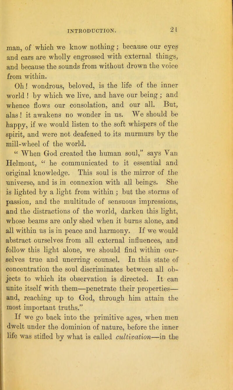 man, of which we know nothing; because our eyes and ears are wholly engrossed with external things, and because the sounds from without drown the voice from within. Oh! wondrous, beloved, is the life of the inner world ! by which we live, and have our being ; and whence flows our consolation, and our all. But, alas! it awakens no wonder in us. We should be happy, if we would listen to the soft whispers of the spirit, and were not deafened to its murmurs by the mill-wheel of the world. “ When God created the human soul,” says Van Helmont, “ he communicated to it essential and original knowledge. This soul is the mirror of the universe, and is in connexion with all beings. She is lighted by a light from within ; but the storms of passion, and the multitude of sensuous impressions, and the distractions of the world, darken this light, whose beams are only shed when it burns alone, and all within us is in peace and harmony. If we would abstract ourselves from all external influences, and follow this light alone, we should find within our- selves true and unerring counsel. In this state of concentration the soul discriminates between all ob- jects to which its observation is directed. It can unite itself with them—penetrate their properties— and, reaching up to God, through him attain the most important truths.” If we go back into the primitive ages, when men dwelt under the dominion of nature, before the inner life was stifled by what is called cultivation—in the