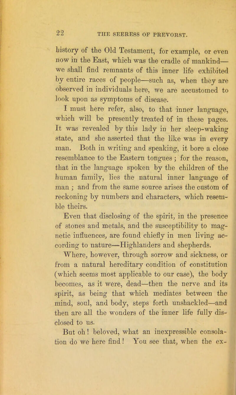 history of the Old Testament, for example, or even now in the East, which was the cradle of mankind— we shall find remnants of this inner life exhibited by entire races of people—such as, when they are observed in individuals here, we are accustomed to look upon as symptoms of disease. I must here refer, also, to that inner language, which will be presently treated of in these pages. It was revealed by this lady in her sleep-waking state, and she asserted that the like was in every man. Both in writing and speaking, it bore a close resemblance to the Eastern tongues ; for the reason, that in the language spoken by the children of the human family, lies the natural inner language of man ; and from the same source arises the custom of reckoning by numbers and characters, which resem- ble theirs. Even that disclosing of the spirit, in the presence of stones and metals, and the susceptibility to mag- netic influences, are found chiefly in men living ac- cording to nature—Highlanders and shepherds. Where, however, through sorrow and sickness, or from a natural hereditary condition of constitution (which seems most applicable to our case), the body becomes, as it were, dead—then the nerve and its spirit, as being that which mediates between the mind, soul, and body, steps forth unshackled—and then are all the wonders of the inner life fully dis- closed to us. But oh! beloved, what an inexpressible consola- tion do we here find! You see that, when the ex-