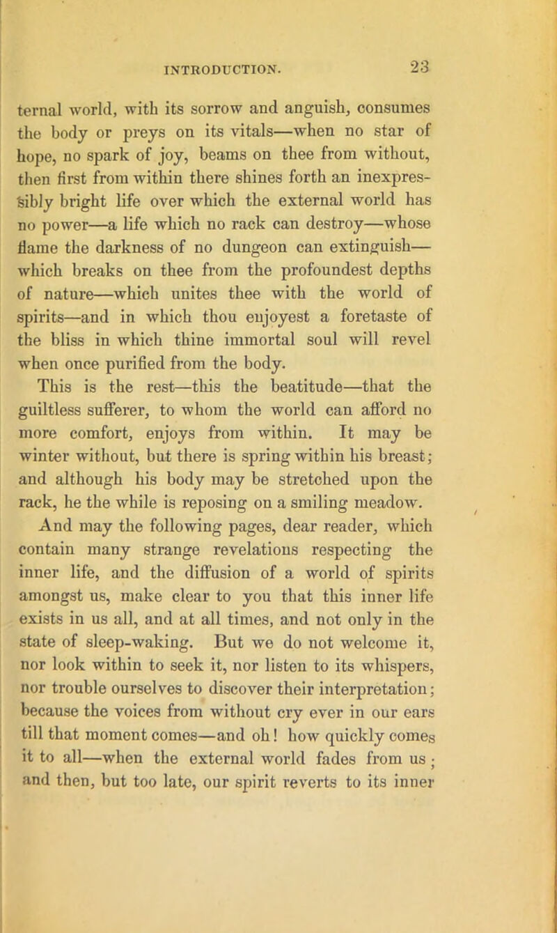 ternal world, with its sorrow and anguish, consumes the body or preys on its vitals—when no star of hope, no spark of joy, beams on thee from without, then first from within there shines forth an inexpres- sibly bright life over which the external world has no power—a life which no rack can destroy—whose flame the darkness of no dungeon can extinguish— which breaks on thee from the profoundest depths of nature—which unites thee with the world of spirits—and in which thou enjoyest a foretaste of the bliss in which thine immortal soul will revel when once purified from the body. This is the rest—this the beatitude—that the guiltless sufferer, to whom the world can afford no more comfort, enjoys from within. It may be winter without, but there is spring within his breast; and although his body may be stretched upon the rack, he the while is reposing on a smiling meadow. And may the following pages, dear reader, which contain many strange revelations respecting the inner life, and the diffusion of a world of spirits amongst us, make clear to you that this inner life exists in us all, and at all times, and not only in the state of sleep-waking. But we do not welcome it, nor look within to seek it, nor listen to its whispers, nor trouble ourselves to discover their interpretation; because the voices from without cry ever in our ears till that moment comes—and oh! how quickly comes it to all—when the external world fades from us ; and then, but too late, our sjfirit reverts to its inner