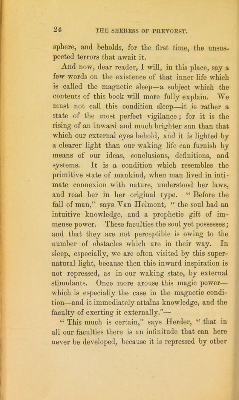 sphere, and beholds, for the first time, the unsus- pected terrors that await it. And now, dear reader, I will, in this place, say a few words on the existence of that inner life which is called the magnetic sleep—a subject which the contents of this book will more fully explain. We must not call this condition sleep—it is rather a state of the most perfect vigilance; for it is the rising of an inward and much brighter sun than that which our external eyes behold, and. it is lighted by a clearer light than our waking life can furnish by means of our ideas, conclusions, definitions, and systems. It is a condition which resembles the primitive state of mankind, when man lived in inti- mate connexion with nature, understood her laws, and read her in her original type. “ Before the fall of man,” says Van Helmont, “ the soul had an intuitive knowledge, and a prophetic gift of im- mense power. These faculties the soul yet possesses; and that they are not perceptible is owing to the number of obstacles which are in their way. In sleep, especially, we are often visited by this super- natural light, because then this inward inspiration is not repressed, as in our waking state, by external stimulants. Once more arouse this magic power— which is especially the case in the magnetic condi- tion—and it immediately attains knowledge, and the faculty of exerting it externally.”— “ This much is certain,” says Herder, <f that in all our faculties there is an infinitude that can here never be developed, because it is repressed by other