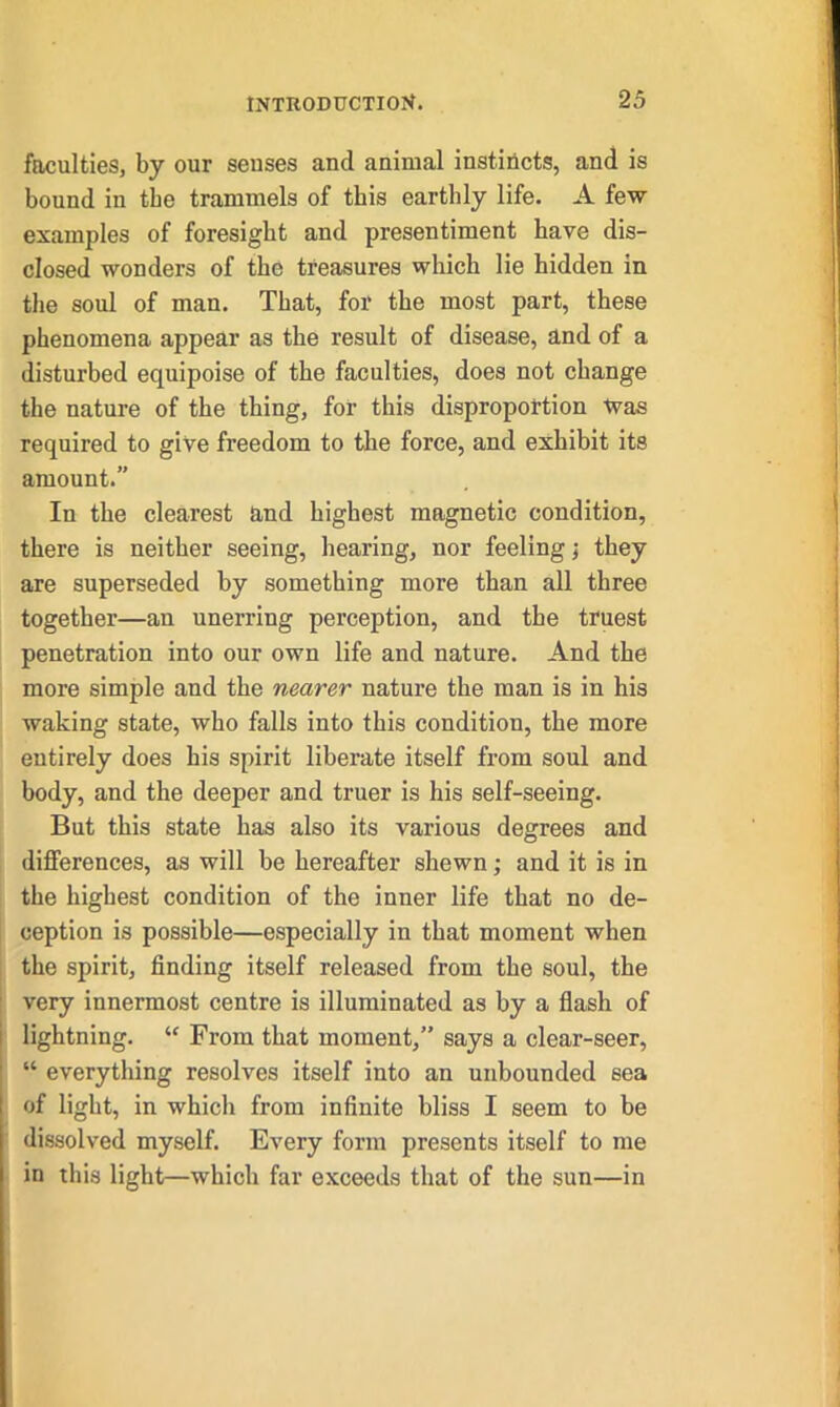 faculties, by our senses and animal instincts, and is bound in the trammels of this earthly life. A few examples of foresight and presentiment have dis- closed wonders of the treasures which lie hidden in the soul of man. That, for the most part, these phenomena appear as the result of disease, and of a disturbed equipoise of the faculties, does not change the nature of the thing, for this disproportion Was required to give freedom to the force, and exhibit its amount.” In the clearest and highest magnetic condition, there is neither seeing, hearing, nor feeling; they are superseded by something more than all three together—an unerring perception, and the truest penetration into our own life and nature. And the more simple and the nearer nature the man is in his waking state, who falls into this condition, the more entirely does his spirit liberate itself from soul and body, and the deeper and truer is his self-seeing. But this state has also its various degrees and differences, as will he hereafter shewn; and it is in the highest condition of the inner life that no de- ception is possible—especially in that moment when the spirit, finding itself released from the soul, the very innermost centre is illuminated as by a flash of lightning. “ From that moment,” says a clear-seer, “ everything resolves itself into an unbounded sea of light, in which from infinite bliss I seem to be dissolved myself. Every form presents itself to me in this light—which far exceeds that of the sun—in