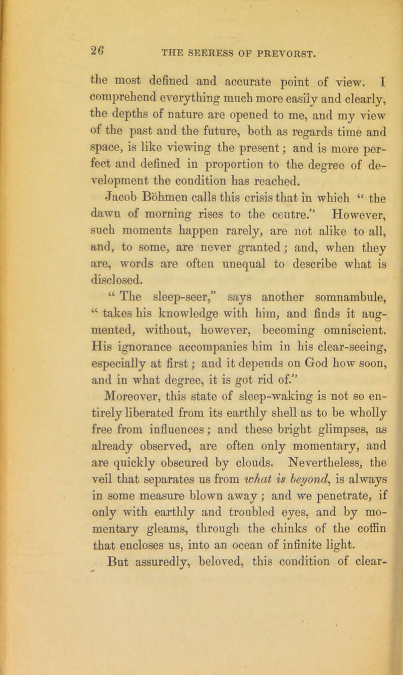 the most defined and accurate point of view. I comprehend everything much more easily and clearly, the depths of nature are opened to me, and my view of the past and the future, both as regards time and space, is like viewing the present; and is more per- fect and defined in proportion to the degree of de- velopment the condition has reached. Jacob Bohmen calls this crisis that in which “ the dawn of morning rises to the centre.” However, such moments happen rarely, are not alike to all, and, to some, are never granted; and, when they are, words are often unequal to describe what is disclosed. “ The sleep-seer,” says another somnambule, “ takes his knowledge with him, and finds it aug- mented, without, however, becoming omniscient. His ignorance accompanies him in his clear-seeing, especially at first; and it depends on God how soon, and in what degree, it is got rid of.” Moreover, this state of sleep-waking is not so en- tirely liberated from its earthly shell as to be wholly free from influences; and these bright glimpses, as already observed, are often only momentary, and are quickly obscured by clouds. Nevertheless, the veil that separates us front what is beyond, is always in some measure blown away; and we penetrate, if only with earthly and troubled eyes, and by mo- mentary gleams, through the chinks of the coffin that encloses us, into an ocean of infinite light. But assuredly, beloved, this condition of clear-