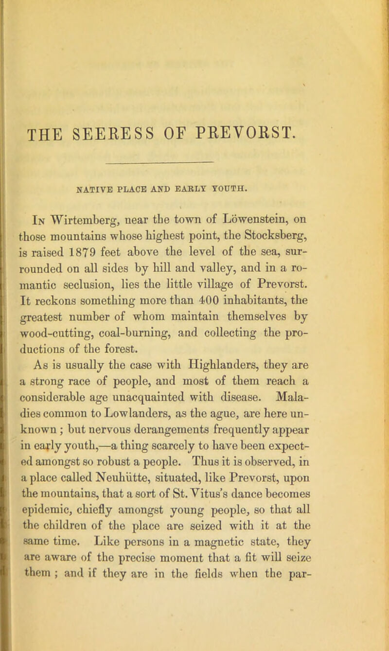 NATIVE PLACE AND EARLY YOUTH. In Wirtemberg, near the town of Lowenstein, on those mountains whose highest point, tlie Stocksberg, is raised 1879 feet above the level of the sea, sur- rounded on all sides by hill and valley, and in a ro- mantic seclusion, lies the little village of Prevorst. It reckons something more than 400 inhabitants, the greatest number of whom maintain themselves by wood-cutting, coal-burning, and collecting the pro- ductions of the forest. As is usually the case with Highlanders, they are a strong race of people, and most of them reach a considerable age unacquainted with disease. Mala- dies common to Lowlanders, as the ague, are here un- known ; but nervous derangements frequently appear in early youth,—a thing scarcely to have been expect- ed amongst so robust a people. Thus it is observed, in a place called Neuhiitte, situated, like Prevorst, upon the mountains, that a sort of St. Vitus’s dance becomes epidemic, chiefly amongst young people, so that all the children of the place are seized with it at the same time. Like persons in a magnetic state, they are aware of the precise moment that a fit will seize them ; and if they are in the fields when the par-