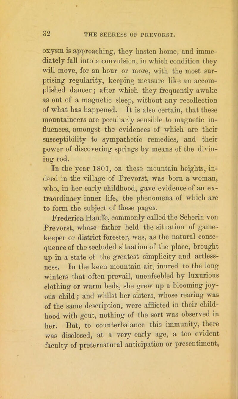 oxysrn is approaching, they hasten home, and imme- diately fall into a convulsion, in which condition they will move, for an hour or more, with the most sur- prising regularity, keeping measure like an accom- plished dancer; after which they frequently awake as out of a magnetic sleep, without any recollection of what has happened. It is also certain, that these mountaineers are peculiarly sensible to magnetic in- fluences, amongst the evidences of which are their susceptibility to sympathetic remedies, and their power of discovering springs by means of the divin- ing rod. In the year 1801, on these mountain heights, in- deed in the village of Prevorst, was born a woman, who, in her early childhood, gave evidence of an ex- traordinary inner life, the phenomena of which are to form the subject of these pages. Frederica Hauffe, commonly called the Seherin von Prevorst, whose father held the situation of game- keeper or district forester, was, as the natural conse- quence of the secluded situation of the place, brought up in a state of the greatest simplicity and artless- ness. In the keen mountain air, inured to the long winters that often prevail, unenfeebled by luxurious clothing or warm beds, she grew up a blooming joy- ous child; and whilst her sisters, whose rearing was of the same description, were afflicted in their child- hood with gout, nothing of the sort was observed in her. But, to counterbalance this immunity, there was disclosed, at a very early age, a too evident faculty of preternatural anticipation or presentiment,